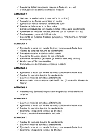  Enseñanza de las tres primeras notas en la flauta (si – la – sol)
 Construcción de las claves con material reciclado.
ACTIVIDAD 2
 Nociones de teoría musical. (presentación de un video)
 Aprendiendo las figuras elementales en música
 Ejercicios de rítmica elemental para la flauta dulce
 Enseñanza de la escala en la flauta dulce
 Ejercicios introductorios con mezcla de notas y ritmos para calentamiento
 Aprendizaje de melodías sencillas. (Andante con las notas si – la – sol)
 Practicando en grupos e individualmente
 Enseñando las melodías (Fiesta de cumpleaños. Niño duerme, se hamacan
los barquitos.
ACTIVIDAD 3
 Ejercitando la escala con mezcla de ritmo y duración en la flauta dulce
 Practica de ejercicios de rutina de calentamiento
 Ensayo de melodías aprendidas anteriormente
 Enseñanza de sonidos agudos do y re en la flauta
 Enseñanza de melodías ( Estrellita, ya lloviendo está, Fray Jacobo)
 Introducción a Villancicos sencillos
 Construcción de las maracas con material reciclado
ACTIVIDAD 4
 Ejercitando la escala con mezcla de ritmo y duración en la flauta dulce
 Practica de ejercicios de rutina de calentamiento
 Ensayo de melodías aprendidas anteriormente
 Incrementando el repertorio con nivel de dificultad (Duerme niño, Himno a la
Alegría)
ACTIVIDAD 5
 Presentación y demostración pública de lo aprendido en los talleres del
proyecto.
ACTIVIDAD 6
 Ensayo de melodías aprendidas anteriormente
 Ejercitando la escala con mezcla de ritmo y duración en la flauta dulce
 Practica de ejercicios de rutina de calentamiento
 Incrementar el repertorio con nivel de dificultad.
 Construcción de la lira con material reciclado
ACTIVIDAD 7
 Practica de ejercicios de rutina de calentamiento
 Ensayo de melodías aprendidas anteriormente
 Ejercitando la escala con mezcla de ritmo y duración en la flauta dulce
 Incrementar el repertorio con nivel de dificultad
 