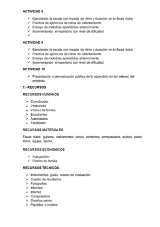 ACTIVIDAD 8
 Ejercitando la escala con mezcla de ritmo y duración en la flauta dulce
 Practica de ejercicios de rutina de calentamiento
 Ensayo de melodías aprendidas anteriormente
 Incrementando el repertorio con nivel de dificultad

ACTIVIDAD 9
 Ejercitando la escala con mezcla de ritmo y duración en la flauta dulce
 Practica de ejercicios de rutina de calentamiento
 Ensayo de melodías aprendidas anteriormente
 Incrementando el repertorio con nivel de dificultad
ACTIVIDAD 10
 Presentación y demostración pública de lo aprendido en los talleres del
proyecto.
7.- RECURSOS
RECURSOS HUMANOS
 Coordinador
 Profesores
 Padres de familia
 Estudiantes
 Autoridades
 Facilitador
RECURSOS MATERIALES
Flauta dulce, guitarra, instrumentos varios, tambores, computadora, audios, palos,
lanas, agujas, tijeras,
RECURSOS ECONÓMICOS
 Autogestión
 Padres de familia
RECURSOS TÉCNICOS.
 Instrumentos guías, cuadro de evaluación.
 Cuadro de resultados.
 Fotografías
 Informes.
 Internet
 Computadora
 Diseños varios
 Plantillas o moldes
 