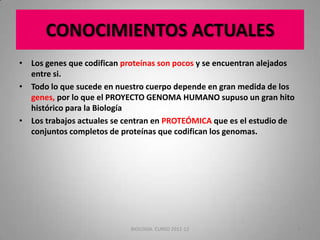 CONOCIMIENTOS ACTUALES
• Los genes que codifican proteínas son pocos y se encuentran alejados
entre si.
• Todo lo que sucede en nuestro cuerpo depende en gran medida de los
genes, por lo que el PROYECTO GENOMA HUMANO supuso un gran hito
histórico para la Biología
• Los trabajos actuales se centran en PROTEÓMICA que es el estudio de
conjuntos completos de proteínas que codifican los genomas.

BIOLOGIA. CURSO 2011-12

8

 