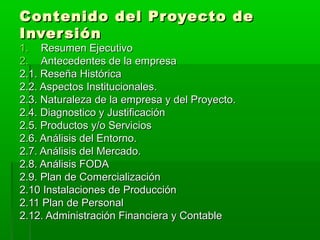 Contenido del Proyecto de
Inver sión
1. Resumen Ejecutivo
2. Antecedentes de la empresa
2.1. Reseña Histórica
2.2. Aspectos Institucionales.
2.3. Naturaleza de la empresa y del Proyecto.
2.4. Diagnostico y Justificación
2.5. Productos y/o Servicios
2.6. Análisis del Entorno.
2.7. Análisis del Mercado.
2.8. Análisis FODA
2.9. Plan de Comercialización
2.10 Instalaciones de Producción
2.11 Plan de Personal
2.12. Administración Financiera y Contable
 