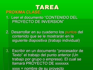 TAREA
PROXIMA CLASE:
1. Leer el documento “CONTENIDO DEL
   PROYECTO DE INVERSION”

2. Desarrollar en su cuaderno los puntos del
   contenido que se le mostrarán en la
   siguiente diapositiva (trabajo individual)

3. Escribir en un documento “procesador de
   Texto” el trabajo del punto anterior (Un
   trabajo por grupo o empresa). El cual se
   llamará PROYECTO DE xxxxxxx
   xxxx = nombre de su proyecto
 