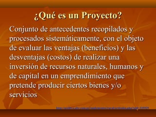 ¿Qué es un Proyecto?
Conjunto de antecedentes recopilados y
procesados sistemáticamente, con el objeto
de evaluar las ventajas (beneficios) y las
desventajas (costos) de realizar una
inversión de recursos naturales, humanos y
de capital en un emprendimiento que
pretende producir ciertos bienes y/o
servicios
              http://archivo.abc.com.py/suplementos/rural/articulos.php?pid=335929
 