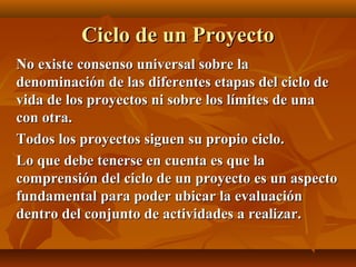 Ciclo de un Proyecto
No existe consenso universal sobre la
denominación de las diferentes etapas del ciclo de
vida de los proyectos ni sobre los límites de una
con otra.
Todos los proyectos siguen su propio ciclo.
Lo que debe tenerse en cuenta es que la
comprensión del ciclo de un proyecto es un aspecto
fundamental para poder ubicar la evaluación
dentro del conjunto de actividades a realizar.
 