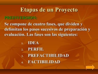 Etapas de un Proyecto
PREINVERSION:
Se compone de cuatro fases, que dividen y
delimitan los pasos sucesivos de preparación y
evaluación. Las fases son las siguientes:
         1.   IDEA
         2.   PERFIL
         3.   PREFACTIBILIDAD
         4.   FACTIBILIDAD
 