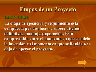 Etapas de un Proyecto
EJECUCION:
La etapa de ejecución y seguimiento está
compuesta por dos fases, a saber: diseños
definitivos, montaje y operación. Está
comprendida entre el momento en que se inicia
la inversión y el momento en que se liquida o se
deja de operar el proyecto.
 