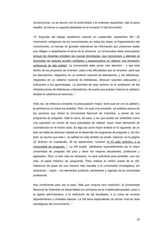 consecuencia, no se asume con la profundidad y la entereza requeridas; vale la pena
resaltar, al menos un aspecto planteado en el numeral 13 del documento.
13. Soportes del trabajo académico (edición en cuadernillo, septiembre 30):”...El
crecimiento vertiginoso de los conocimientos en todas las áreas, la fragmentación del
conocimiento, el manejo de grandes volúmenes de información son presiones reales
que obligan a replantearse el tema de la docencia. La Universidad debe preocuparse
porque los docentes empleen las nuevas tecnologías, que reconozcan y atiendan la
diversidad de quienes acuden confiados y esperanzados en obtener una formación
profesional de alta calidad. La Universidad debe poner màs atención – y eso está
dentro de los proyectos de inversión, pese a las dificultades que se avizoran- para que
los laboratorios, integrados en un sistema nacional de laboratorios, y las bibliotecas,
integradas en un sistema nacional de bibliotecas, ofrezcan soportes adecuados y
suficientes a los aprendizajes. La prioridad de esta rectoría es la ampliación de las
infraestructuras de bibliotecas y laboratorios, de suerte que puedan mejorar la calidad y
ampliar la cobertura en servicios...”
Visto así, se reitera la constante: la preocupación mayor, tiene que ver con la calidad y
la pertinencia en todos los ámbitos. Pero, en aras a la precisión, se enfatiza acerca de
los servicios que ofrece la Universidad Nacional de Colombia, a través de sus
programas de pregrado. Vale la pena, de paso, y sin que pueda ser entendido como
una expresión en contra de esos postulados de calidad; hacer notar elementos de
contradicción en el mismo texto. Es algo así como hacer énfasis en lo siguiente: de un
lado se habla de alcanzar calidad en el desarrollo de programas de pregrado y, de otro
lado, se asume que esta (...la calidad en este ámbito) ya existe. Veamos: en la página
22 (Edición en cuardenillo, 30 de septiembre), numeral 15 El salto definitivo a la
universidad de posgrado. “...La UN puede plantearse razonablemente ser la mejor
universidad de pregrado del país y tener los mejores estudiantes, profesores y
egresados. Pero, si bien esto es necesario, no será suficiente para acreditar, una vez
màs, el papel histórico de vanguardia. Para realizar la misión actual de la UN,
habremos de pasar de una manera màs resuelta a la universidad investigativa, sin
abandonar – repito – los elementos positivos, pertinentes y vigentes de la universidad
profesional.
Hay condiciones para dar el paso. Màs que ninguna otra institución, la Universidad
Nacional de Colombia ha desarrollado los principios de la multidisciplinariedad, pese a
la rigidez administrativa, a la osificación de las facultades, a la rutina de muchos
departamentos y unidades básicas. La UN tiene especialistas de primer nivel en área
estratégicas del conocimiento...”
10
 