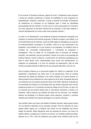 En el numeral 16 (Nuestros doctores), página 24 se lee:”..Inicialmente quiero proponer
a todas las unidades académicas el estudio de factibilidad de crear programas de
especialización, maestría y doctorado, y revisar y expandir los actuales. El Programa
de Académicos en Formación se ha fortalecido pese a todas las dificultades
presupuestales del año entrante. Ya entró como un rubro presupuestal. En conjunción
con otros esquemas de formación doctoral de los docentes, la UN debe empezar a
marchar decididamente con miras a este nuevo propósito misional...”
Lo cierto, en mi interpretación, es la existencia de figuras de distorsión conceptual y de
confusión; en términos del horizonte propuesto. El Rector le asigna, como Misión, a la
Universidad Nacional de Colombia, a partir de 2003 objetivos estratégicos que suponen
la revolucionarizaciòn conceptual y de trámites. Tanto en lo que compromete a los
posgrados, como también en lo que involucra a los pregrados. Un equilibrio entre el
concepto de” universidad profesionalizante” y “universidad de posgrados e
investigación”. Para no hablar de “la universidad para la formación de doctores
docentes.” Así entendido, qué es lo prioritario?..Porque no es claro en la propuesta del
profesor Palacios. Vamos a observar, a continuación, los referentes (paradigmas) que
sitúa el señor Rector como imprescindibles para avocar esa transformación. La
cotejaciòn es fundamental, a la hora de concretar los desacuerdos. Solo de esta
manera es posible entender la diferencia de una propuesta alternativa, como la mía.
Dice el profesor Palacios en su documento (página 24, edición en cuadernillo, 30 de
septiembre):”..Actualmente hay relevo pero no de generaciones. Esto se constata
observando las salidas por jubilación y los nuevos ingresos a la carrera docente. La
edad promedio de los profesores de nuevo ingreso es de 40 años, demasiado alta para
una institución que se proyecte seriamente hacia el año 2030. Siguiendo el ejemplo de
la Universidad de Antioquia, la Universidad tiene que diseñar esquemas para vincular
profesores jóvenes con un promedio de edad por debajo de los 30 años, es decir con
un horizonte que les permita dedicar toda su vida laboral, productiva y creativa a la
institución. Habrá entonces que redefinir las bases de los concursos. Las unidades
básicas, las facultades y la Rectoría deben sumar esfuerzos, coordinar y concertar
métodos para identificar las mejores estrategias y los mejores individuos.
Aquí también habría que hacer màs flexible el Estatuto Docente. Nada puede hacerse
con los derechos adquiridos de los docentes actuales. Pero los docentes de nuevo
ingreso deben regirse por un Estatuto màs acorde con las realidades que hemos
tratado de describir. Debe distinguirse entre los docentes de carrera, con miras a la
cátedra vitalicia, y aquellos que no entran a la carrera. Las unidades académicas deben
disponer de un 10% o 20% de profesores que pueden tener contratos hasta de tres
13
 