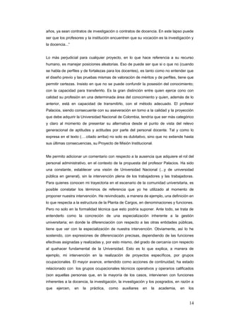 años, ya sean contratos de investigación o contratos de docencia. En este lapso puede
ser que los profesores y la institución encuentren que su vocación es la investigación y
la docencia...”
Lo màs perjudicial para cualquier proyecto, en lo que hace referencia a su recurso
humano, es manejar posiciones aleatorias. Eso de puede ser que si o que no (cuando
se habla de perfiles y de fortalezas para los docentes), es tanto como no entender que
el diseño previo y las pruebas mismas de valoración de méritos y de perfiles, tiene que
permitir certezas. Insisto en que no se puede confundir la posesión del conocimiento;
con la capacidad para transferirlo. Es la gran distinción entre quien ejerce cono con
calidad su profesión en una determinada área del conocimiento y quien, además de lo
anterior, está en capacidad de transmitirlo, con el método adecuado. El profesor
Palacios, siendo consecuente con su aseveración en torno a la calidad y la proyección
que debe adquirir la Universidad Nacional de Colombia, tendría que ser màs categórico
y claro al momento de presentar su alternativa desde el punto de vista del relevo
generacional de aptitudes y actitudes por parte del personal docente. Tal y como lo
expresa en el texto (….citado arriba) no solo es dubitativo, sino que no extiende hasta
sus últimas consecuencias, su Proyecto de Misión Institucional.
Me permito adicionar un comentario con respecto a la ausencia que adquiere el rol del
personal administrativo, en el contexto de la propuesta del profesor Palacios. Ha sido
una constante, establecer una visión de Universidad Nacional (...y de universidad
pública en general), sin la intervención plena de los trabajadores y las trabajadoras.
Para quienes conocen mi trayectoria en el escenario de la comunidad universitaria, es
posible constatar los términos de referencia que yo he utilizado al momento de
proponer nuestra intervención. He reivindicado, a manera de ejemplo, una definición en
lo que respecta a la estructura de la Planta de Cargos, en denominaciones y funciones.
Pero no solo en la formalidad técnica que esto podría suponer. Ante todo, se trata de
entenderlo como la concreción de una especialización inherente a la gestión
universitaria; en donde la diferenciación con respecto a las otras entidades públicas,
tiene que ver con la especialización de nuestra intervención. Obviamente, así lo he
sostenido, con expresiones de diferenciación precisas, dependiendo de las funciones
efectivas asignadas y realizadas y, por esto mismo, del grado de cercanía con respecto
al quehacer fundamental de la Universidad. Esto es lo que explica, a manera de
ejemplo, mi intervención en la realización de proyectos específicos, por grupos
ocupacionales. El mayor avance, entendido como acciones de continuidad, ha estado
relacionado con los grupos ocupacionales técnicos operativos y operarios calificados
(son aquellas personas que, en la mayoría de los casos, intervienen con funciones
inherentes a la docencia, la investigación, la investigación y los posgrados, en razón a
que ejercen, en la práctica, como auxiliares en la academia, en los
14
 