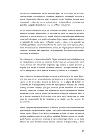 laboratorios).Colateralmente, en una aplicación lógica de mi concepto, he propuesto
una intervención que implique un proceso de capacitación permanente; en donde el
tipo de conocimientos ofrecidos, estén en relación con las funciones de cada grupo
ocupacional y, esta a su vez, se entienda como fundamentales y necesarias para
garantizar agregados de calidad, en nexo con la Misión Institucional.
En ese mismo contexto conceptual, he promovido una reforma en lo que respecta al
entendido de carrera administrativa y la valoración del mérito. La noción del escalafón
de carrera; tal y como yo la concibo, supone refrendaciones individuales relacionadas
con el perfil y la calidad en la gestión universitaria. Esto, a su vez, está relacionado con
la valoración del mérito; como verificación objetiva y plena en la obtención de
resultados periódicos, previamente definidos. Tal y como está siendo aplicada, ahora,
no es otra cosa que una formalidad amorfa, inocua, sin ningún agregado efectivo que
conduzca a involucrar a los empleados y a las empleadas en la dinámica del proceso
misional de la Universidad.
Así, entonces, en el documento del señor Rector, es evidente que los trabajadores y
las trabajadoras no tenemos una presencia directa. Intuyo que somos asumidos como
recurso humano con intervención tangencial; algo parecida a sujetos (hombres y
mujeres) que actúan de manera secundaria o terciaria. De todas maneras, sin un
vínculo pleno y directo con el quehacer académico y científico de la Universidad.
Voy a referirme a dos aspectos finales, inmersos en el documento del señor Rector.
Uno tiene que ver con su caracterización del gobierno y la estructura administrativa
vigente en la Universidad Nacional de Colombia. En la página 25 (edición en
cuadernillo, del 30 de septiembre) numeral 17, dice el profesor Palacios:”...Es evidente
que hay facultades complejas y de gran población que se administran con la misma
estructura y ritmo que facultades màs pequeñas que algunos departamentos. El tema
es delicado porque remite a asuntos de gremialismo profesional e identidad. Pero, si
así lo estiman sectores de la comunidad universitaria, serán bienvenidas sus ideas
sobre la reorganización de las facultades y su relación con los campos del
conocimiento.
Vamos a proponer algunas reformas en la Rectoría, que tiene una infraestructura débil
y pequeña para los requerimientos legales. Creo que la Universidad debería manejarse
de una manera diferente. Pero la ley colombiana es un límite, de suerte que algunos
cambios necesarios requerirían una reforma legislativa. Seria conveniente, por ejemplo,
que la Rectoría tuviera menos funciones. El representante legal debería ser una figura
diferente del rector. En la Universidad Nacional Autónoma de Méjico existe y se llama
15
 