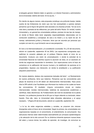 el abogado general. Debería haber un gerente o un director financiero y administrativo
de la Universidad, distinto del rector. En la Ley de...”
Por decirlo de alguna manera, esta propuesta constituye una profunda herejía, habida
cuenta de las limitaciones de visión que nos han acompañado a quienes siempre
pensamos que la figura del gerente está asociada a la empresa privada. Tal vez es la
màs clara y acertada de las reflexiones, por parte del señor Rector. En verdad, nuestra
Universidad y, en general las universidades públicas, precisan de ese tipo de manejo;
en donde el Rector debe tener asignadas responsabilidades relacionadas con la
conducción académica y conceptual, de cara a la misión y a su razón de ser. El
manejo, estrictamente jurídico y financiero, tiene que ser asumido por personas que
cumplan con ese rol y cuya formación sea en esa perspectiva.
En tono a la Internacionalización y la acreditación (numerales 18 y 20 del documento,
edición en cuadernillo, septiembre 30 de 2003). Las expresiones consignadas aquí,
reafirman la vocación plateada por el profesor Palacios desde el inicio de su
documento. Involucra una visión de universalización; n donde la actividad de la
Universidad Nacional de Colombia supone la asunción de retos, en un escenario en
donde las exigencias trascienden lo doméstico. Con repercusiones como el trazo de
correctivos en la calificación del recurso humano y la redefinición de opciones en lo
programático. Aparece una interacción, en donde la acreditación y su justificación
adquieren preeminencia.
De manera aleatoria, destaco dos expresiones textuales del texto:”...a) Reclutamiento
de nuevos profesores, tema que tratamos. Pensamos que las convocatorias para
plazas de docencia en la UN deben ser efectivamente internacionales. Hace pocos
días la ORI solicitó a las Facultades que informaran los medios en los cuales se hacen
las convocatorias. El resultado: ninguna convocatoria circula en medios
internacionales: revistas internacionales, boletines de asociaciones académicas y
científicas, listas electrónicas. B) Fortalecimiento del nivel de escolaridad de la planta
docente. Los profesores jóvenes de la UN que no hayan obtenido su doctorado, deben
hacerlo. Para ello, claro, la Universidad debe ofrecerles alternativas y el apoyo
necesario...” (Pagina 26 del documento, edición en cuadernillo, septiembre 30)
“..a la luz de estas exigencias estatales y sociales, se proponen dos visiones
divergentes sobre el futuro de la Universidad. Según la primera, las universidades son
organizaciones basadas en el conocimiento, el entendimiento, la comunicación. Sus
estructuras internas están determinadas esencialmente por principios epistemológicos
y de valoración de la vida comunal. Por su dinámica inherente aparecen nuevas áreas
del saber y nuevos temas; los estilos de aprender, de investigar, de comunicar se
16
 