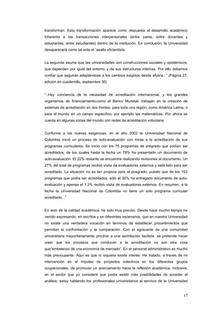 transforman. Esta transformación aparece como respuesta al desarrollo académico
inherente a las transacciones interpersonales (entre pares, entre docentes y
estudiantes, entre estudiantes) dentro de la institución. En conclusión, la Universidad
desaparecerá como tal ante el “asalto eficientista.
La segunda asume que las universidades son construcciones sociales y epistémicos,
que dependen por igual del entorno y de sus estructuras internas. Por ello debemos
confiar que seguirán adaptándose a los cambios exigidos desde afuera...” (Página 27,
edición en cuadernillo, septiembre 30)
“..Hay conciencia de la necesidad de acreditación internacional, y los grandes
organismos de financiamiento-como el Banco Mundial- trabajan en la creación de
sistemas de acreditación en dos frentes: para toda una región, como América Latina, o
para el mundo en un campo específico: por ejemplo las matemáticas. Por ahora se
cuenta en algunas zonas del mundo con redes de acreditación voluntaria.
Conforme a las nuevas exigencias, en el año 2002 la Universidad Nacional de
Colombia inició un proceso de auto-evaluación con miras a la acreditación de sus
programas curriculares. Se inició con los 75 programas de pregrado que podían ser
acreditados, de los cuales hasta la fecha un 78% ha presentado un documento de
auto-evaluación. El 22% restante se encuentra realizando revisiones al documento. Un
27% del total de programas recibió visita de evaluadores externos y está listo para ser
acreditado. La situación no es tan propicia para el posgrado, puesto que de los 153
programas que podía ser acreditados, sólo el 30% ha entregado documento de auto-
evaluación y apenas el 1.3% recibió visita de evaluadores externos. En resumen, a la
fecha la Universidad Nacional de Colombia no tiene un solo programa curricular
acreditado...”
En esto de la calidad académica, he sido muy preciso. Desde hace mucho tiempo he
venido expresando, en escritos y en diferentes escenarios, que en nuestra Universidad
no existe una verdadera vocación en términos de establecer procedimientos que
permitan la confrontación y la comparación. Con el agravante de una comunidad
universitaria mayoritariamente proclive a una asimilación facilista: se pretende hacer
creer que los procesos que conducen a la acreditación no son otra cosa
que”embelecos de una economía de mercado”. En el personal administrativo es mucho
màs preocupante. Aquí es que ni siquiera existe interés. He tratado, a través de mi
intervención en el impulso de proyectos colectivos en los diferentes grupos
ocupacionales, de promover un acercamiento hacia la reflexión académica. Inclusive,
en el sector que yo consideré que podía existir màs posibilidades de acceder al
análisis, estoy hablando los profesionales universitarios al servicio de la Universidad
17
 