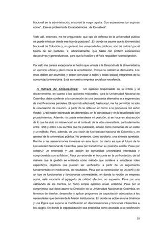 Nacional en la administración, encontré la mayor apatía. Con expresiones tan supinas
como”...Eso es problema de los académicos...de los sabios”.
Visto así, entonces, me he preguntado: qué tipo de defensa de la universidad pública
se puede efectuar desde ese tipo de posturas?..En donde se asume que la Universidad
Nacional de Colombia y, en general, las universidades públicas, son de calidad por el
hecho de ser públicas. Y, adicionalmente, que basta con proferir expresiones
despectivas y generalizantes, para que la Nación y el País respalden nuestra gestión.
Por esto me parece excepcional el hecho que vincula a la Dirección de la Universidad a
un ejercicio oficial y pleno hacia la acreditación. Porque la calidad se demuestra. Los
retos deben ser asumidos y deben convocar a todos y todas los(as) integrantes de la
comunidad universitaria. Esta es nuestra empresa social por excelencia.
A manera de conclusiones: Un ejercicio responsable de la crítica y el
discernimiento, en cuanto a las opciones misionales para la Universidad Nacional de
Colombia; debe conllevar a la concreción de una propuesta alternativa o a sugerencias
de modificaciones parciales. El recorrido efectuado hasta aquí, me ha permitido no solo
la recopilación de insumos, a partir de la reflexión en torno a la propuesta del señor
Rector. Creo haber expresado las diferencias, en lo conceptual y en lo relacionado con
procedimientos. Además no puede entenderse mi posición, si se hace en abstracción
de lo que ha sido mi intervención en el contexto de la vida universitaria, particularmente
entre 1998 y 2003. Los escritos que he publicado, actúan como memorias de un estilo
y un método. Pero, además, de una visión de Universidad Nacional de Colombia y, en
general de la universidad pública. No pretendo, como corolario, una síntesis apretada.
Remito a las aseveraciones inmersas en este texto. Lo cierto es que el futuro de la
Universidad Nacional de Colombia pasa por transformar su posición autista. Pasa por
construir un entendido y una acción de comunidad universitaria interesada y
comprometida con su Misión. Pasa por extender el horizonte en la confrontación; de tal
manera que la gestión se entienda como método que conlleva a establecer roles
específicos, objetivos que puedan ser verificados, a partir de un seguimiento
fundamentado en mediciones, en resultados. Pasa por la construcción de un perfil y de
un tipo de funcionarios y funcionarias universitarias, en donde la noción de empresa
social, esté asociada al agregado de calidad efectivo, no supuesto. Pasa por una
valoración de los méritos, no como simple ejercicio anual, ecléctico. Pasa por el
compromiso que debe asumir la Dirección de la Universidad Nacional de Colombia, en
términos de diseñar, desarrollar y aplicar programas de capacitación adecuados a las
necesidades que derivan de la Misión Institucional. En donde se actúe en una dinámica
y una lógica que supone la modificación en denominaciones y funciones inherentes a
los cargos. En donde la especialización sea entendida como asociada a la redefinición
18
 