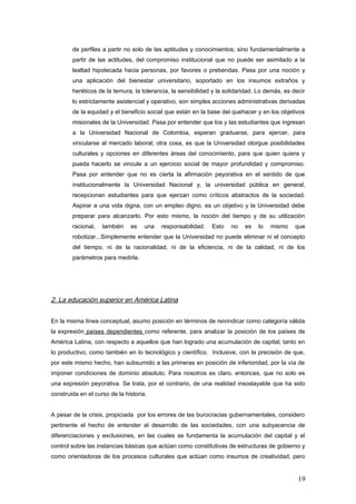 de perfiles a partir no solo de las aptitudes y conocimientos; sino fundamentalmente a
partir de las actitudes, del compromiso institucional que no puede ser asimilado a la
lealtad hipotecada hacia personas, por favores o prebendas. Pasa por una noción y
una aplicación del bienestar universitario, soportado en los insumos extraños y
heréticos de la ternura, la tolerancia, la sensibilidad y la solidaridad. Lo demás, es decir
lo estrictamente asistencial y operativo, son simples acciones administrativas derivadas
de la equidad y el beneficio social que están en la base del quehacer y en los objetivos
misionales de la Universidad. Pasa por entender que los y las estudiantes que ingresan
a la Universidad Nacional de Colombia, esperan graduarse, para ejercer, para
vincularse al mercado laboral; otra cosa, es que la Universidad otorgue posibilidades
culturales y opciones en diferentes áreas del conocimiento, para que quien quiera y
pueda hacerlo se vincule a un ejercicio social de mayor profundidad y compromiso.
Pasa por entender que no es cierta la afirmación peyorativa en el sentido de que
institucionalmente la Universidad Nacional y, la universidad pública en general,
recepcionan estudiantes para que ejerzan como críticos abstractos de la sociedad.
Aspirar a una vida digna, con un empleo digno, es un objetivo y la Universidad debe
preparar para alcanzarlo. Por esto mismo, la noción del tiempo y de su utilización
racional, también es una responsabilidad. Esto no es lo mismo que
robotizar...Simplemente entender que la Universidad no puede eliminar ni el concepto
del tiempo, ni de la racionalidad, ni de la eficiencia, ni de la calidad, ni de los
parámetros para medirla.
2. La educación superior en América Latina
En la misma línea conceptual, asumo posición en términos de reivindicar como categoría válida
la expresión países dependientes como referente, para analizar la posición de los países de
América Latina, con respecto a aquellos que han logrado una acumulación de capital; tanto en
lo productivo, como también en lo tecnológico y científico. Inclusive, con la precisión de que,
por este mismo hecho, han subsumido a las primeras en posición de inferioridad, por la vía de
imponer condiciones de dominio absoluto. Para nosotros es claro, entonces, que no solo es
una expresión peyorativa. Se trata, por el contrario, de una realidad insoslayable que ha sido
construida en el curso de la historia.
A pesar de la crisis, propiciada por los errores de las burocracias gubernamentales, considero
pertinente el hecho de entender el desarrollo de las sociedades, con una subyacencia de
diferenciaciones y exclusiones, en las cuales se fundamenta la acumulación del capital y el
control sobre las instancias básicas que actúan como constitutivas de estructuras de gobierno y
como orientadoras de los procesos culturales que actúan como insumos de creatividad; pero
19
 