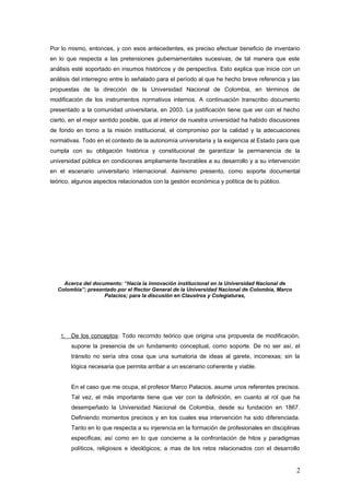 Por lo mismo, entonces, y con esos antecedentes, es preciso efectuar beneficio de inventario
en lo que respecta a las pretensiones gubernamentales sucesivas; de tal manera que este
análisis esté soportado en insumos históricos y de perspectiva. Esto explica que inicie con un
análisis del interregno entre lo señalado para el período al que he hecho breve referencia y las
propuestas de la dirección de la Universidad Nacional de Colombia, en términos de
modificación de los instrumentos normativos internos. A continuación transcribo documento
presentado a la comunidad universitaria, en 2003. La justificación tiene que ver con el hecho
cierto, en el mejor sentido posible, que al interior de nuestra universidad ha habido discusiones
de fondo en torno a la misión institucional, el compromiso por la calidad y la adecuaciones
normativas. Todo en el contexto de la autonomía universitaria y la exigencia al Estado para que
cumpla con su obligación histórica y constitucional de garantizar la permanencia de la
universidad pública en condiciones ampliamente favorables a su desarrollo y a su intervención
en el escenario universitario internacional. Asimismo presento, como soporte documental
teórico, algunos aspectos relacionados con la gestión económica y política de lo público.
Acerca del documento: “Hacia la innovación institucional en la Universidad Nacional de
Colombia”; presentado por el Rector General de la Universidad Nacional de Colombia, Marco
Palacios; para la discusión en Claustros y Colegiaturas,
1. De los conceptos: Todo recorrido teórico que origina una propuesta de modificación,
supone la presencia de un fundamento conceptual, como soporte. De no ser así, el
tránsito no sería otra cosa que una sumatoria de ideas al garete, inconexas; sin la
lógica necesaria que permita arribar a un escenario coherente y viable.
En el caso que me ocupa, el profesor Marco Palacios, asume unos referentes precisos.
Tal vez, el más importante tiene que ver con la definición, en cuanto al rol que ha
desempeñado la Universidad Nacional de Colombia, desde su fundación en 1867.
Definiendo momentos precisos y en los cuales esa intervención ha sido diferenciada.
Tanto en lo que respecta a su injerencia en la formación de profesionales en disciplinas
especificas; así como en lo que concierne a la confrontación de hitos y paradigmas
políticos, religiosos e ideológicos; a mas de los retos relacionados con el desarrollo
2
 
