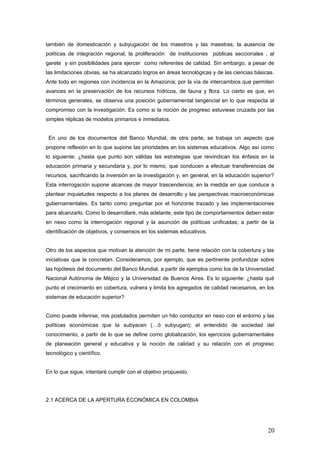 también de domesticación y subyugación de los maestros y las maestras; la ausencia de
políticas de integración regional; la proliferación de instituciones públicas seccionales , al
garete y sin posibilidades para ejercer como referentes de calidad. Sin embargo, a pesar de
las limitaciones obvias, se ha alcanzado logros en áreas tecnológicas y de las ciencias básicas.
Ante todo en regiones con incidencia en la Amazonía; por la vía de intercambios que permiten
avances en la preservación de los recursos hídricos, de fauna y flora. Lo cierto es que, en
términos generales, se observa una posición gubernamental tangencial en lo que respecta al
compromiso con la investigación. Es como si la noción de progreso estuviese cruzada por las
simples réplicas de modelos primarios e inmediatos.
En uno de los documentos del Banco Mundial, de otra parte, se trabaja un aspecto que
propone reflexión en lo que supone las prioridades en los sistemas educativos. Algo así como
lo siguiente: ¿hasta que punto son válidas las estrategias que reivindican los énfasis en la
educación primaria y secundaria y, por lo mismo, que conducen a efectuar transferencias de
recursos, sacrificando la inversión en la investigación y, en general, en la educación superior?
Esta interrogación supone alcances de mayor trascendencia; en la medida en que conduce a
plantear inquietudes respecto a los planes de desarrollo y las perspectivas macroeconómicas
gubernamentales. Es tanto como preguntar por el horizonte trazado y las implementaciones
para alcanzarlo. Como lo desarrollaré, más adelante, este tipo de comportamientos deben estar
en nexo como la interrogación regional y la asunción de políticas unificadas; a partir de la
identificación de objetivos, y consensos en los sistemas educativos.
Otro de los aspectos que motivan la atención de mi parte, tiene relación con la cobertura y las
iniciativas que la concretan. Consideramos, por ejemplo, que es pertinente profundizar sobre
las hipótesis del documento del Banco Mundial, a partir de ejemplos como los de la Universidad
Nacional Autónoma de Méjico y la Universidad de Buenos Aires. Es lo siguiente: ¿hasta qué
punto el crecimiento en cobertura, vulnera y limita los agregados de calidad necesarios, en los
sistemas de educación superior?
Como puede inferirse, mis postulados permiten un hilo conductor en nexo con el entorno y las
políticas económicas que la subyacen (…ó subyugan); el entendido de sociedad del
conocimiento, a partir de lo que se define como globalización; los ejercicios gubernamentales
de planeación general y educativa y la noción de calidad y su relación con el progreso
tecnológico y científico.
En lo que sigue, intentaré cumplir con el objetivo propuesto.
2.1 ACERCA DE LA APERTURA ECONÓMICA EN COLOMBIA
20
 