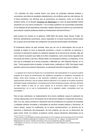 “..En Colombia los años noventa fueron una época de profundas reformas políticas y
económicas, pero llena de resultados insatisfactorios y de conflictos cada vez más intensos. En
el tema económico, las reformas que se promovieron se inspiraron, como en el resto de
América Latina, en el llamado Consenso de Washington.La crisis de gobernabilidad intentó
resolverse con una nueva Constitución. Y en el medio académico los economistas entrenados
en las hipótesis de las expectativas racionales, estaban deseosos de aplicar sus conocimientos
para resolver nuestros problemas desde sus fundamentos macroeconómicos...”
1
Este proceso fue iniciado en el gobierno (1990-1994) del doctor César Gaviria Trujillo. En
términos estrictamente económicos, estuvo soportada en la teoría económica promocionada
por un grupo de economistas que configuraron las opciones denominadas neo-liberales.
El fundamento teórico de esta corriente, tiene que ver con la reformulación del rol que le
compete al estado en torno al desarrollo económico y social. La intención es desvirtuar y
minimizar la intervención estatal y la validación absoluta de la economía de mercado. Algo así
como imponer la posición que habla de la libre competencia, como única fuerza reguladora de
los precios de bienes y servicios. Mirada desde una perspectiva histórica y comparativa, no es
otra que la contraparte de la teoría propuesta y defendida por John Maynard Keynes, en su
obra: “Teoría general sobre el empleo, el interés dinero, publicada en 1936. Para lograr mayor
precisión acerca de la posición Keynesiana, es pertinente transcribir la siguiente reflexión:
“..La aparición de la teoría de Keynes fue el acontecimiento más trascendental en la economía política
burguesa de la época de transformación del capitalismo monopolista en capitalismo monopolista de
Estado. Dicha teoría introdujo en ella elementos cualitativos nuevos que fueron la base de su
reestructuración profunda y que tan grande influencia ejercieron en el carácter de la política económica
del Estado burgués contemporáneo. La importancia de la teoría de Keynes proviene, ante todo, del hecho
de haber sentado la base de un nuevo capítulo de la economía política burguesa, la teoría
macroeconómica, sin la cual la fundamentación de la regulación estatal –monopolista sería hoy
inconcebible...”
2
Para el caso colombiano, la implementación de la teoría neoliberal, supuso la aplicación de
normas relacionadas con la minimización de la intervención estatal en el desarrollo económico.
Esto, a su vez, estuvo centrado en decisiones como la privatización y/o supresión de empresas
y entidades públicas vinculadas a actividades de servicios sociales públicos y financieros. Al
mismo tiempo, supuso la modificación de la teoría macroeconómica, en términos de la
estructura y distribución del presupuesto. Se hizo evidente, por esa vía, la disminución del
gasto social. Unido a lo anterior, el gobierno central, impuso decisiones relacionadas con la
1
Flórez Enciso, Luis Bernardo, ponencia presentada en el IV Congreso de Economistas de la Universidad
Nacional de Colombia, publicada en Cuadernos de Economía No. 34, página 34, publicación del
Departamento de Teoría y Política Económica de la Universidad Nacional de Colombia
2
I.Osadchaia, De Keynes a la síntesis neoclásica, ediciones de Cultura Popular S.A., primera edición
1976, página 6.
21
 