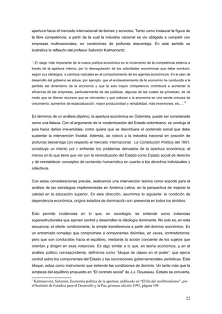 apertura hacia el mercado internacional de bienes y servicios. Tanto como instaurar la figura de
la libre competencia, a partir de la cual la industria nacional se vio obligada a competir con
empresas multinacionales, en condiciones de profunda desventaja. En este sentido es
ilustrativa la reflexión del profesor Salomón Kalmanovitz:
“..El rasgo más importante de la nueva política económica es el incremento de la competencia externa a
través de la apertura interna, por la desregulación de las actividades económicas que debe conducir,
según sus ideólogos, a cambios radicales en el comportamiento de los agentes económicos. En el plan de
desarrollo del gobierno se aduce, por ejemplo, que el enclaustramiento de la economía ha conducido a la
pérdida del dinamismo de la economía y que la sola mayor competencia contribuirá a aumentar la
eficiencia de las empresas, particularmente de las públicas, algunas de las cuales se privatizan, de tal
modo que se liberan recursos que se reinvierten y que colocan a la economía en una senda virtuosa de
crecimiento: aumentos de especialización, mayor productividad y rentabilidad, más inversiones, etc.…”
3
En términos de un análisis objetivo, la apertura económica en Colombia, puede ser considerada
como una falacia. Con el argumento de la modernización del Estado colombiano, se condujo al
país hacia daños irreversibles, como quiera que se desvirtuara el contenido social que debe
sustentar la intervención Estatal. Además, se colocó a la industria nacional en posición de
profunda desventaja con respecto al mercado internacional. La Constitución Política del 1991,
constituye un intento por r enfrentar los problemas derivados de la apertura económica; al
menos en lo que tiene que ver con la reivindicación del Estado como Estado social de derecho
y de reestablecer conceptos de contenido humanístico en cuanto a los derechos individuales y
colectivos.
Con estas consideraciones previas, realizamos una intervención teórica como soporte para el
análisis de las estrategias implementadas en América Latina, en la perspectiva de mejorar la
calidad en la educación superior. En esta dirección, asumimos lo siguiente: la condición de
dependencia económica, origina estadios de dominación con presencia en todos los ámbitos.
Esto permite incidencias en lo que, en sociología, se entiende como instancias
superestructurales que ejercen control y desarrollan la ideología dominante. No solo es, en esta
secuencia, el efecto condicionante, la simple transferencia a partir del dominio económico. Es
un entramado complejo que compromete a componentes disímiles, en veces, contradictorios;
pero que son conducidos hacia el equilibrio, mediante la acción conciente de los sujetos que
orientan y dirigen en esas instancias. Es algo similar a lo que, en teoría económica, y en el
análisis político correspondiente, definimos como “bloque de clases en el poder”, que ejerce
control sobre los componentes del Estado y las concreciones gubernamentales periódicas. Este
bloque, actúa como instrumento que extiende las condiciones de dominio. Un tanto más que la
simpleza del equilibrio propuesto en “El contrato social” de J.J. Rousseau. Estado se convierte,
3
Kalmanovitz, Salomón, Economía política de la apertura, publicado en “El fin del neoliberalismo”, por
el Instituto de Estudios para el Desarrollo y la Paz, primera edición 1993, página 108
22
 