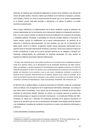 entonces, en instancia que consolida la hegemonía a nombre de los súbditos y que articula las
ramas del poder público. Inclusive, habría que enfatizar en la distancia conceptual y práctica,
entre Estado y Nación; en virtud a la permanencia de etnias que no se sienten representadas
en el Estado; porque éste está centrado y representa a la cultura, la política y el poder
económico predominante.
Para el caso colombiano, la implementación de la teoría neoliberal, supuso la aplicación de
normas relacionadas con la minimización de la intervención estatal en el desarrollo económico.
Esto, a su vez, estuvo centrado en decisiones como la privatización y/o supresión de empresas
y entidades públicas vinculadas a actividades de servicios sociales públicos y financieros. Al
mismo tiempo, supuso la modificación de la teoría macroeconómica, en términos de la
estructura y distribución del presupuesto. Se hizo evidente, por esa vía, la disminución del
gasto social. Unido a lo anterior, el gobierno central, impuso decisiones relacionadas con la
apertura hacia el mercado internacional de bienes y servicios. Tanto como instaurar la figura de
la libre competencia, a partir de la cual la industria nacional se vio obligada a competir con
empresas multinacionales, en condiciones de profunda desventaja. En este sentido es
ilustrativa la reflexión del profesor Salomón Kalmanovitz:
“..El rasgo más importante de la nueva política económica es el incremento de la competencia externa a
través de la apertura interna, por la desregulación de las actividades económicas que debe conducir,
según sus ideólogos, a cambios radicales en el comportamiento de los agentes económicos. En el plan de
desarrollo del gobierno se aduce, por ejemplo, que el enclaustramiento de la economía ha conducido a la
pérdida del dinamismo de la economía y que la sola mayor competencia contribuirá a aumentar la
eficiencia de las empresas, particularmente de las públicas, algunas de las cuales se privatizan, de tal
modo que se liberan recursos que se reinvierten y que colocan a la economía en una senda virtuosa de
crecimiento: aumentos de especialización, mayor productividad y rentabilidad, más inversiones, etc.…”
4
En términos de un análisis objetivo, la apertura económica en Colombia, puede ser considerada
como una falacia. Con el argumento de la modernización del Estado colombiano, se condujo al
país hacia daños irreversibles, como quiera que se desvirtuara el contenido social que debe
sustentar la intervención Estatal. Además, se colocó a la industria nacional en posición de
profunda desventaja con respecto al mercado internacional. La Constitución Política del 1991,
constituye un intento por r enfrentar los problemas derivados de la apertura económica; al
menos en lo que tiene que ver con la reivindicación del Estado como Estado social de derecho
y de reestablecer conceptos de contenido humanístico en cuanto a los derechos individuales y
colectivos.
2.2 El crecimiento y la teoría económica.
4
Kalmanovitz, Salomón, Economía política de la apertura, publicado en “El fin del neoliberalismo”, por
el Instituto de Estudios para el Desarrollo y la Paz, primera edición 1993, página 108
23
 