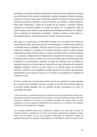 Ha existido, en el proceso inherente al desarrollo de la teoría económica, diferentes momentos
en la confrontación entre opciones conceptuales y prácticas divergentes. Desde la propuesta
originaria de la visión moderna para el desarrollo capitalista, centrada en la teorías acerca del
proceso de reproducción diseñadas, a manera de ejemplo, por Quesnay (“ Tabla económica”);
Adam Smith (“Naturaleza y causas de la riqueza de las naciones”) y Sismondi (“Nuevos
principios de la economía política o la riqueza en relación con la población”); hasta las
opciones teóricas que cuestionan esas interpretaciones diseñadas por Kart Marx (“El Capital”),
Rosa Luxemburgo (La Acumulación del Capital”). Contando, inclusive, en este espectro, a
John Maynard Keynes (“Tratado general sobre el empleo, el interés y el dinero”).
Esto supone, en consecuencia, la necesidad de trabajar con una posición de cobertura lo
suficientemente amplia; de tal manera que no se desemboque en un discernimiento anclado en
un entendido lineal y/o dogmático. Ante todo, porque en esto de analizar el significado de la
creación de empresas y su relación con el entorno económico y social, no admite opciones
tangenciales que eludan el hecho objetivo, en cuanto a la existencia de una conexión dialéctica
(...o, si se quiere, conflictual) entre la implementación y desarrollo de la empresa, con respecto
al espectro social, económico y político en la cual esta se desenvuelve. Ante todo porque esta,
la empresa y sus propiciadores o garantes, no puede ser entendida como una opción y/o
propuesta única (en lo que tiene de ejercicio individual); sino como partícipe de una sumatoria o
globalidad económica, inmersa, por esto mismo en la dinámica propia del crecimiento
económico; conforme a unos postulados concretos derivados de la política macroeconómica
gubernamental y de la creación de riqueza, en el contexto de la planificación y estrategias de
un Estado concreto.
Conviene, en este punto, con las reservas obvias; en tanto que constituye una visión propuesta
por una persona que contribuyó a construir una opción en contravía de la ortodoxia clásica de
la economía política capitalista; citar una expresión de Rosa Luxemburgo en su obra “La
acumulación del capital”.
“..Hasta ahora hemos considerado la reproducción desde el punto de vista del capitalista individual típico,
representante y agente de la reproducción que se realiza por una serie de empresas privadas. Este modo
de enfocar el problema nos ha hecho ver ya bastantes dificultades. Sin embargo, ellas son pocas
comparadas con las que aparecen inmediatamente que pasamos de la consideración del capitalista
individual a la de la totalidad de los capitalistas.,
Ya una ojeada superficial muestra que la reproducción capitalista como todo social, no puede ser
concebida mecánica y simplemente como suma de las diversas reproducciones capitalistas privadas.
Hemos visto, por ejemplo, que uno de los supuestos fundamentales de reproducción ampliada del
capitalista individual es una ampliación correspondiente de su posibilidad de venta en el mercado. Ahora
24
 