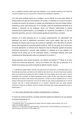 bien, el capitalista individual puede lograr esta ampliación no por extensión absoluta de los límites del
mercado en general sino por concurrencia, a costa de otros capitalistas individuales….”
5
Con esto quiero enfatizar acerca de mi análisis y de su soporte, en lo que hace alusión al
enfoque teórico. Es algo así como proponer, de mi parte, un entendido en el cual el concepto y
la práctica de creación de empresa, no pueden ser presentados por fuera del contexto político,
económico y social. Esto traduce que, en mi concepto, sobre las expectativas derivadas de la
creación y desarrollo de las empresas, ejerce una influencia determinante la política
macroeconómica gubernamental y las estrategias de crecimiento formuladas en un plan de
desarrollo específico, para uno o varios periodos igualmente específicos y concretos.
Inclusive, en la visión propuesta por mí, se incluye, necesariamente, una interpretación del
significado que tiene la planificación económica; como opción estatal. Algo que ya fue
planteado por Keynes (para el caso de la economía capitalista); como alternativa de solución
para la crisis originada en la recesión global iniciada en 1930. De otra parte, por lo mismo que
he venido planteando, en términos de la interacción entre los diferentes agentes del proceso
económico internacional y nacional; cabe establecer un referente en lo que respecta a la
situación de los países que no han acumulado riqueza, ni tecnología suficiente como para
considerarse de desarrollo pleno (esto ya lo expresé en el numeral 1).
Quiero presentar, como ayuda conceptual, una reflexión del profesor P.T. Bauer en su obra
“Crítica de la teoría del desarrollo”. Como en la anterior cita, hago aquí la aclaración en el
sentido de la reserva que pueda acompañar la reflexión aludida. Veamos:
“…La planificación global implica, además, que gran parte de la producción no está relacionada con la
demanda del consumidor y por tanto con los niveles de vida. De ahí que , aun en el caso de que la política
fuese de incremento de la producción total en relación con lo que hubiera sido en otro caso, lo cual es
improbable, este incremento no estaría relacionado con los niveles de vida, cuya mejora es el objetivo
ostensible de la política. Este divorcio entre producción y niveles de vida es probable que en si mismo
retrase el alza tanto de la producción como de los niveles de vida; porque la perspectiva de un nivel de
consumo más alto y variado generalmente es un incentivo importante para una mayor actividad
económica a través de un esfuerzo, ahorro e iniciativa individuales. Esto resulta especialmente cierto en
países pobres...”.
6
2.2.1 Una visión particular del concepto de planificación e incentivos.
A manera de corolario transitorio, considero pertinente resaltar dos aspectos en lo que respecta
al enfoque propuesto por mí:
5
Luxemburgo, Rosa. “La acumulación del capital. Editorial Grijalbo, primera edición 1967, de la
traducción española, página 27
6
Bauer, P.T. “Crítica de la teoría del desarrollo”. Editorial Orbis, colección Biblioteca de Economía, sin
datos del número de edición y fecha, página 104.
25
 