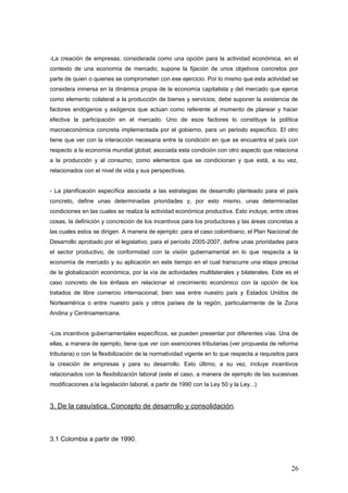 -La creación de empresas, considerada como una opción para la actividad económica, en el
contexto de una economía de mercado; supone la fijación de unos objetivos concretos por
parte de quien o quienes se comprometen con ese ejercicio. Por lo mismo que esta actividad se
considera inmersa en la dinámica propia de la economía capitalista y del mercado que ejerce
como elemento colateral a la producción de bienes y servicios; debe suponer la existencia de
factores endógenos y exógenos que actúan como referente al momento de planear y hacer
efectiva la participación en el mercado. Uno de esos factores lo constituye la política
macroeconómica concreta implementada por el gobierno, para un periodo específico. El otro
tiene que ver con la interacción necesaria entre la condición en que se encuentra el país con
respecto a la economía mundial global; asociada esta condición con otro aspecto que relaciona
a la producción y al consumo; como elementos que se condicionan y que está, a su vez,
relacionados con el nivel de vida y sus perspectivas.
- La planificación específica asociada a las estrategias de desarrollo planteado para el país
concreto, define unas determinadas prioridades y, por esto mismo, unas determinadas
condiciones en las cuales se realiza la actividad económica productiva. Esto incluye, entre otras
cosas, la definición y concreción de los incentivos para los productores y las áreas concretas a
las cuales estos se dirigen. A manera de ejemplo: para el caso colombiano, el Plan Nacional de
Desarrollo aprobado por el legislativo, para el período 2005-2007, define unas prioridades para
el sector productivo, de conformidad con la visión gubernamental en lo que respecta a la
economía de mercado y su aplicación en este tiempo en el cual transcurre una etapa precisa
de la globalización económica, por la vía de actividades multilaterales y bilaterales. Este es el
caso concreto de los énfasis en relacionar el crecimiento económico con la opción de los
tratados de libre comercio internacional; bien sea entre nuestro país y Estados Unidos de
Norteamérica o entre nuestro país y otros países de la región, particularmente de la Zona
Andina y Centroamericana.
-Los incentivos gubernamentales específicos, se pueden presentar por diferentes vías. Una de
ellas, a manera de ejemplo, tiene que ver con exenciones tributarias (ver propuesta de reforma
tributaria) o con la flexibilización de la normatividad vigente en lo que respecta a requisitos para
la creación de empresas y para su desarrollo. Esto último, a su vez, incluye incentivos
relacionados con la flexibilización laboral (este el caso, a manera de ejemplo de las sucesivas
modificaciones a la legislación laboral, a partir de 1990 con la Ley 50 y la Ley...)
3. De la casuística. Concepto de desarrollo y consolidación.
3.1 Colombia a partir de 1990.
26
 