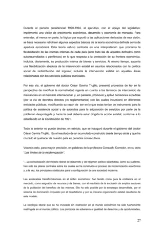 Durante el periodo presidencial 1990-1994, el ejecutivo, con el apoyo del legislativo;
implementó una visión de crecimiento económico, desarrollo y economía de mercado. Para
entender, al menos en parte, la lógica que soportó a las aplicaciones derivadas de esa visión;
se hace necesario retrotraer algunos aspectos básicos de la teoría económica definida como de
apertura económica. Esta teoría estuvo centrada en una interpretación que proclama la
flexibilización de las normas internas de cada país (ante todo las de aquellos definidos como
subdesarrollados o periféricos) en lo que respecta a la protección de su frontera económica.
Incluida, obviamente, su producción interna de bienes y servicios. Al mismo tiempo, suponía
una flexibilización absoluta de la intervención estatal en asuntos relacionados con la política
social de redistribución del ingreso; incluida la intervención estatal en aquellas áreas
relacionadas con los servicios públicos esenciales.
Por esa vía, el gobierno del doctor César Gaviria Trujillo, presentó proyectos de ley en la
perspectiva de modificar la normatividad vigente en cuanto a los términos de intercambio de
mercancías en el mercado internacional y, en paralelo, promovió y aplicó decisiones expeditas
(por la vía de decretos directos y/o reglamentarios) con las cuales incursionó en diferentes
entidades públicas, modificando su razón de ser en lo que estas tenían de instrumento para la
política de asistencia social y de subsidios para la adquisición de servicios por parte de la
población desprotegida y hacia la cual debería estar dirigida la acción estatal, conforme a lo
establecido en la Constitución de 1991.
Todo lo anterior no puede decirse, en estricto, que se inauguró durante el gobierno del doctor
César Gaviria Trujillo. Es el resultado de un acumulado construido desde tiempo atrás y que ha
cruzado el quehacer de nuestro país en periodos consecutivos.
Veamos esto, para mayor precisión, en palabras de la profesora Consuelo Corredor, en su obra
“Los límites de la modernización”.
“…La consolidación del modelo liberal de desarrollo y del régimen político bipartidista, como su sustento,
han sido los pilares centrales sobre los cuales se ha construido el proceso de modernización económica
y, a la vez, los principales obstáculos para la configuración de una sociedad moderna.
Las aceleradas transformaciones en el orden económico, han tenido como guía la confianza en el
mercado, como asignador de recursos y de bienes, con el resultado de la exclusión de amplios sectores
de la población del beneficio de las mismas. Ello ha sido posible por la estrategia desarrollista, por el
sistema de dominación impuesto por el bipartidismo y por la precaria organización estatal resultante de
este modelo.
La ideología liberal que se ha invocado sin restricción en el mundo económico ha sido fuertemente
restringida en el mundo político. Los principios de soberanía e igualdad de derechos y de oportunidades,
27
 