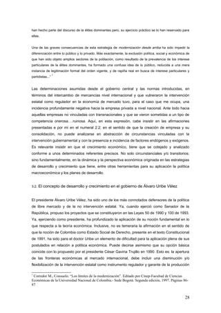 han hecho parte del discurso de la élites dominantes pero, su ejercicio práctico se lo han reservado para
ellas.
Una de las graves consecuencias de esta estrategia de modernización desde arriba ha sido impedir la
diferenciación entre lo público y lo privado. Más exactamente, la exclusión política, social y económica de
que han sido objeto amplios sectores de la población, como resultado de la prevalencia de los interese
particulares de la élites dominantes, ha formado una confusa idea de lo público, reducida a una mera
instancia de legitimación formal del orden vigente, y de rapiña real en busca de interese particulares y
partidistas...”
7
Las determinaciones asumidas desde el gobierno central y las normas introducidas, en
términos del intercambio de mercancías nivel internacional y que vulneraron la intervención
estatal como regulador en la economía de mercado tuvo, para el caso que me ocupa, una
incidencia profundamente negativa hacia la empresa privada a nivel nacional. Ante todo hacia
aquellas empresas no vinculadas con transnacionales y que se vieron sometidas a un tipo de
competencia onerosa….ruinosa. Aquí, en esta expresión, cabe insistir en las afirmaciones
presentadas e por mí en el numeral 2.2; en el sentido de que la creación de empresa y su
consolidación, no puede analizarse en abstracción de circunstancias vinculadas con la
intervención gubernamental y con la presencia e incidencia de factores endógenos y exógenos.
Es relevante insistir en que el crecimiento económico, tiene que se cotejado y analizado
conforme a unos determinados referentes precisos. No solo circunstanciales y/o transitorios;
sino fundamentalmente, en la dinámica y la perspectiva económica originada en las estrategias
de desarrollo y crecimiento que tiene, entre otras herramientas para su aplicación la política
macroeconómica y los planes de desarrollo.
3.2. El concepto de desarrollo y crecimiento en el gobierno de Álvaro Uribe Vélez
El presidente Álvaro Uribe Vélez, ha sido uno de los más connotados defensores de la política
de libre mercado y de la no intervención estatal. Ya, cuando ejerció como Senador de la
República, propuso los proyectos que se constituyeron en las Leyes 50 de 1990 y 100 de 1993.
Ya, ejerciendo como presidente, ha profundizado la aplicación de su noción fundamental en lo
que respecta a la teoría económica. Inclusive, no es temeraria la afirmación en el sentido de
que la noción de Colombia como Estado Social de Derecho, presente en el texto Constitucional
de 1991, ha sido para el doctor Uribe un elemento de dificultad para la aplicación plena de sus
postulados en relación a política económica. Puede decirse asimismo que su opción básica
coincide con lo propuesto por el presidente César Gaviria Trujillo en 1990. Esto es: la apertura
de las fronteras económicas al mercado internacional, debe incluir una disminución y/o
flexibilización de la intervención estatal como instrumento regulador y garante de la producción
7
Corredor M., Consuelo. “Los límites de la modernización”. Editado por Cinep-Facultad de Ciencias
Económicas de la Universidad Nacional de Colombia.- Sede Bogotá. Segunda edición, 1997. Páginas 86-
87
28
 