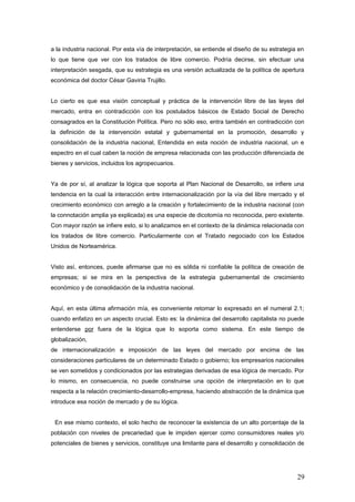 a la industria nacional. Por esta vía de interpretación, se entiende el diseño de su estrategia en
lo que tiene que ver con los tratados de libre comercio. Podría decirse, sin efectuar una
interpretación sesgada, que su estrategia es una versión actualizada de la política de apertura
económica del doctor César Gaviria Trujillo.
Lo cierto es que esa visión conceptual y práctica de la intervención libre de las leyes del
mercado, entra en contradicción con los postulados básicos de Estado Social de Derecho
consagrados en la Constitución Política. Pero no sólo eso, entra también en contradicción con
la definición de la intervención estatal y gubernamental en la promoción, desarrollo y
consolidación de la industria nacional, Entendida en esta noción de industria nacional, un e
espectro en el cual caben la noción de empresa relacionada con las producción diferenciada de
bienes y servicios, incluidos los agropecuarios.
Ya de por sí, al analizar la lógica que soporta al Plan Nacional de Desarrollo, se infiere una
tendencia en la cual la interacción entre internacionalización por la vía del libre mercado y el
crecimiento económico con arreglo a la creación y fortalecimiento de la industria nacional (con
la connotación amplia ya explicada) es una especie de dicotomía no reconocida, pero existente.
Con mayor razón se infiere esto, si lo analizamos en el contexto de la dinámica relacionada con
los tratados de libre comercio. Particularmente con el Tratado negociado con los Estados
Unidos de Norteamérica.
Visto así, entonces, puede afirmarse que no es sólida ni confiable la política de creación de
empresas; si se mira en la perspectiva de la estrategia gubernamental de crecimiento
económico y de consolidación de la industria nacional.
Aquí, en esta última afirmación mía, es conveniente retomar lo expresado en el numeral 2.1;
cuando enfatizo en un aspecto crucial. Esto es: la dinámica del desarrollo capitalista no puede
entenderse por fuera de la lógica que lo soporta como sistema. En este tiempo de
globalización,
de internacionalización e imposición de las leyes del mercado por encima de las
consideraciones particulares de un determinado Estado o gobierno; los empresarios nacionales
se ven sometidos y condicionados por las estrategias derivadas de esa lógica de mercado. Por
lo mismo, en consecuencia, no puede construirse una opción de interpretación en lo que
respecta a la relación crecimiento-desarrollo-empresa, haciendo abstracción de la dinámica que
introduce esa noción de mercado y de su lógica.
En ese mismo contexto, el solo hecho de reconocer la existencia de un alto porcentaje de la
población con niveles de precariedad que le impiden ejercer como consumidores reales y/o
potenciales de bienes y servicios, constituye una limitante para el desarrollo y consolidación de
29
 