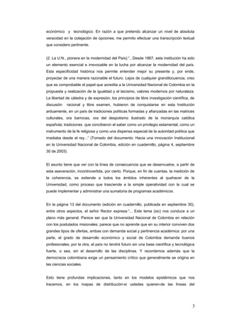 económico y tecnológico. En razón a que pretendo alcanzar un nivel de absoluta
veracidad en la cotejaciòn de opciones; me permito efectuar una transcripción textual
que considero pertinente.
(2. La U.N., pionera en la modernidad del País):”...Desde 1867, esta institución ha sido
un elemento esencial e irrevocable en la lucha por alcanzar la modernidad del país.
Esta especificidad histórica nos permite entender mejor su presente y, por ende,
proyectar de una manera razonable el futuro. Lejos de cualquier grandilocuencia, creo
que es comprobable el papel que acredita a la Universidad Nacional de Colombia en la
propuesta y realización de la igualdad y el laicismo, valores modernos por naturaleza.
La libertad de cátedra y de expresión, los principios de libre investigación científica, de
discusión racional y libre examen, hubieron de conquistarse en esta Institución
arduamente, en un país de tradiciones políticas formadas y afianzadas en las matrices
culturales, ora barrocas, ora del despotismo ilustrado de la monarquía católica
española; tradiciones que concibieron el saber como un privilegio estamental, como un
instrumento de la fe religiosa y como una dispensa especial de la autoridad política que
irradiaba desde el rey...” (Tomado del documento: Hacia una innovación Institucional
en la Universidad Nacional de Colombia, edición en cuadernillo, página 4, septiembre
30 de 2003).
El asunto tiene que ver con la línea de consecuencia que se desenvuelve, a partir de
esta aseveración, incontrovertida, por cierto. Porque, en fin de cuentas, la medición de
la coherencia, se extiende a todos los ámbitos inherentes al quehacer de la
Universidad, como proceso que trasciende a la simple operatividad con la cual se
puede implementar y administrar una sumatoria de programas académicos.
En la página 13 del documento (edición en cuadernillo, publicada en septiembre 30),
entre otros aspectos, el señor Rector expresa:”... Este tema (sic) nos conduce a un
plano màs general. Parece ser que la Universidad Nacional de Colombia en relación
con los postulados misionales; parece que no aprende que en su interior conviven dos
grandes tipos de ofertas, ambas con demanda social y pertinencia académica: por una
parte, el grado de desarrollo económico y social de Colombia demanda buenos
profesionales; por la otra, el país no tendrá futuro sin una base científica y tecnológica
fuerte, o sea, sin el desarrollo de las disciplinas. Y recordemos además que la
democracia colombiana exige un pensamiento crítico que generalmente se origina en
las ciencias sociales.
Esto tiene profundas implicaciones, tanto en los modelos epistémicos que nos
tracemos, en los mapas de distribución-si ustedes quieren-de las líneas del
3
 