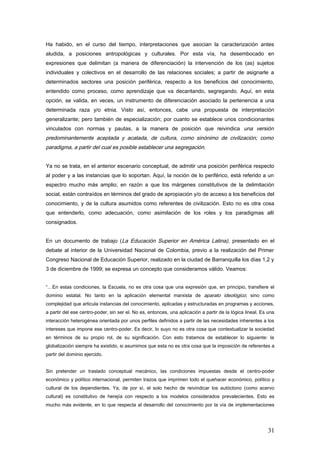 Ha habido, en el curso del tiempo, interpretaciones que asocian la caracterización antes
aludida, a posiciones antropológicas y culturales. Por esta vía, ha desembocado en
expresiones que delimitan (a manera de diferenciación) la intervención de los (as) sujetos
individuales y colectivos en el desarrollo de las relaciones sociales; a partir de asignarle a
determinados sectores una posición periférica, respecto a los beneficios del conocimiento,
entendido como proceso, como aprendizaje que va decantando, segregando. Aquí, en esta
opción, se valida, en veces, un instrumento de diferenciación asociado la pertenencia a una
determinada raza y/o etnia. Visto así, entonces, cabe una propuesta de interpretación
generalizante; pero también de especialización; por cuanto se establece unos condicionantes
vinculados con normas y pautas, a la manera de posición que reivindica una versión
predominantemente aceptada y acatada, de cultura, como sinónimo de civilización; como
paradigma, a partir del cual es posible establecer una segregación.
Ya no se trata, en el anterior escenario conceptual, de admitir una posición periférica respecto
al poder y a las instancias que lo soportan. Aquí, la noción de lo periférico, está referido a un
espectro mucho más amplio; en razón a que los márgenes constitutivos de la delimitación
social, están contraídos en términos del grado de apropiación y/o de acceso a los beneficios del
conocimiento, y de la cultura asumidos como referentes de civilización. Esto no es otra cosa
que entenderlo, como adecuación, como asimilación de los roles y los paradigmas allí
consignados.
En un documento de trabajo (La Educación Superior en América Latina), presentado en el
debate al interior de la Universidad Nacional de Colombia, previo a la realización del Primer
Congreso Nacional de Educación Superior, realizado en la ciudad de Barranquilla los días 1,2 y
3 de diciembre de 1999; se expresa un concepto que consideramos válido. Veamos:
“…En estas condiciones, la Escuela, no es otra cosa que una expresión que, en principio, transfiere el
dominio estatal. No tanto en la aplicación elemental marxista de aparato ideológico; sino como
complejidad que articula instancias del conocimiento, aplicadas y estructuradas en programas y acciones,
a partir del ese centro-poder, sin ser el. No es, entonces, una aplicación a partir de la lógica lineal. Es una
interacción heterogénea orientada por unos perfiles definidos a partir de las necesidades inherentes a los
intereses que impone ese centro-poder. Es decir, lo suyo no es otra cosa que contextualizar la sociedad
en términos de su propio rol, de su significación. Con esto tratamos de establecer lo siguiente: la
globalización siempre ha existido, si asumimos que esta no es otra cosa que la imposición de referentes a
partir del dominio ejercido.
Sin pretender un traslado conceptual mecánico, las condiciones impuestas desde el centro-poder
económico y político internacional, permiten trazos que imprimen todo el quehacer económico, político y
cultural de los dependientes. Ya, de por sí, el solo hecho de reivindicar los autóctono (como acervo
cultural) es constitutivo de herejía con respecto a los modelos considerados prevalecientes. Esto es
mucho más evidente, en lo que respecta al desarrollo del conocimiento por la vía de implementaciones
31
 