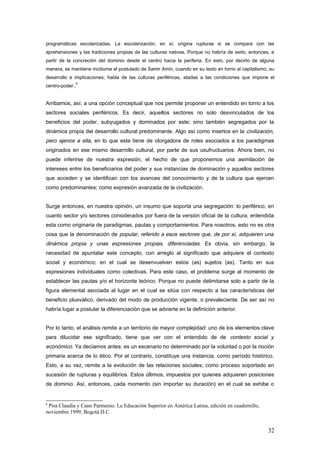 programáticas escolarizadas. La escolarización, en sí, origina rupturas si se compara con las
aprehensiones y las tradiciones propias de las culturas nativas. Porque no habría de serlo, entonces, a
partir de la concreción del dominio desde el centro hacia la periferia. En esto, por decirlo de alguna
manera, se mantiene incólume el postulado de Samir Amin, cuando en su texto en torno al capitalismo, su
desarrollo e implicaciones, habla de las culturas periféricas, atadas a las condiciones que impone el
centro-poder..
8
Arribamos, así, a una opción conceptual que nos permite proponer un entendido en torno a los
sectores sociales periféricos. Es decir, aquellos sectores no solo desvinculados de los
beneficios del poder, subyugados y dominados por este; sino también segregados por la
dinámica propia del desarrollo cultural predominante. Algo así como insertos en la civilización,
pero ajenos a ella, en lo que esta tiene de otorgadora de roles asociados a los paradigmas
originados en ese mismo desarrollo cultural, por parte de sus usufructuarios. Ahora bien, no
puede inferirse de nuestra expresión, el hecho de que proponemos una asimilación de
intereses entre los beneficiarios del poder y sus instancias de dominación y aquellos sectores
que acceden y se identifican con los avances del conocimiento y de la cultura que ejercen
como predominantes; como expresión avanzada de la civilización.
Surge entonces, en nuestra opinión, un insumo que soporta una segregación: lo periférico, en
cuanto sector y/o sectores considerados por fuera de la versión oficial de la cultura; entendida
esta como originaria de paradigmas, pautas y comportamientos. Para nosotros, esto no es otra
cosa que la denominación de popular, referido a esos sectores que, de por sí, adquieren una
dinámica propia y unas expresiones propias, diferenciadas. Es obvia, sin embargo, la
necesidad de apuntalar este concepto, con arreglo al significado que adquiere el contexto
social y económico; en el cual se desenvuelven estos (as) sujetos (as). Tanto en sus
expresiones individuales como colectivas. Para este caso, el problema surge al momento de
establecer las pautas y/o el horizonte teórico. Porque no puede delimitarse solo a partir de la
figura elemental asociada al lugar en el cual se sitúa con respecto a las características del
beneficio plusválico, derivado del modo de producción vigente, o prevaleciente. De ser así no
habría lugar a postular la diferenciación que se advierte en la definición anterior.
Por lo tanto, el análisis remite a un territorio de mayor complejidad: uno de los elementos clave
para dilucidar ese significado, tiene que ver con el entendido de de contexto social y
económico. Ya decíamos antes: es un escenario no determinado por la voluntad o por la noción
primaria acerca de lo ético. Por el contrario, constituye una instancia, como período histórico.
Esto, a su vez, remite a la evolución de las relaciones sociales; como proceso soportado en
sucesión de rupturas y equilibrios. Estos últimos, impuestos por quienes adquieren posiciones
de dominio. Así, entonces, cada momento (sin importar su duración) en el cual se exhibe o
8
Pira Claudia y Cano Parmenio. La Educación Superior en América Latina, edición en cuadernillo,
noviembre 1999, Bogotá D.C.
32
 