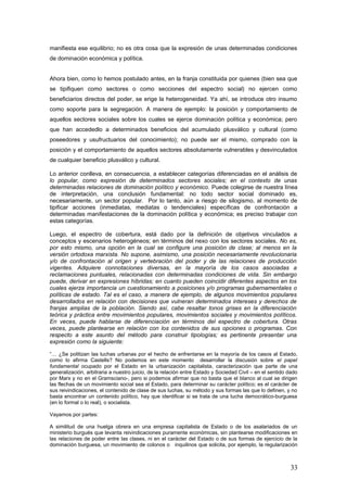 manifiesta ese equilibrio; no es otra cosa que la expresión de unas determinadas condiciones
de dominación económica y política.
Ahora bien, como lo hemos postulado antes, en la franja constituida por quienes (bien sea que
se tipifiquen como sectores o como secciones del espectro social) no ejercen como
beneficiarios directos del poder, se erige la heterogeneidad. Ya ahí, se introduce otro insumo
como soporte para la segregación. A manera de ejemplo: la posición y comportamiento de
aquellos sectores sociales sobre los cuales se ejerce dominación política y económica; pero
que han accededlo a determinados beneficios del acumulado plusválico y cultural (como
poseedores y usufructuarios del conocimiento); no puede ser el mismo, comprado con la
posición y el comportamiento de aquellos sectores absolutamente vulnerables y desvinculados
de cualquier beneficio plusválico y cultural.
Lo anterior conlleva, en consecuencia, a establecer categorías diferenciadas en el análisis de
lo popular, como expresión de determinados sectores sociales; en el contexto de unas
determinadas relaciones de dominación político y económico. Puede colegirse de nuestra línea
de interpretación, una conclusión fundamental: no todo sector social dominado es,
necesariamente, un sector popular. Por lo tanto, aún a riesgo de silogismo, al momento de
tipificar acciones (inmediatas, mediatas o tendenciales) específicas de confrontación a
determinadas manifestaciones de la dominación política y económica; es preciso trabajar con
estas categorías.
Luego, el espectro de cobertura, está dado por la definición de objetivos vinculados a
conceptos y escenarios heterogéneos; en términos del nexo con los sectores sociales. No es,
por esto mismo, una opción en la cual se configure una posición de clase; al menos en la
versión ortodoxa marxista. No supone, asimismo, una posición necesariamente revolucionaria
y/o de confrontación al origen y vertebración del poder y de las relaciones de producción
vigentes. Adquiere connotaciones diversas, en la mayoría de los casos asociadas a
reclamaciones puntuales, relacionadas con determinadas condiciones de vida. Sin embargo
puede, derivar en expresiones híbridas; en cuanto pueden coincidir diferentes aspectos en los
cuales ejerza importancia un cuestionamiento a posiciones y/o programas gubernamentales o
políticas de estado. Tal es el caso, a manera de ejemplo, de algunos movimientos populares
desarrollados en relación con decisiones que vulneran determinados intereses y derechos de
franjas amplias de la población. Siendo así, cabe resaltar tonos grises en la diferenciación
teórica y práctica entre movimientos populares, movimientos sociales y movimientos políticos.
En veces, puede hablarse de diferenciación en términos del espectro de cobertura. Otras
veces, puede plantearse en relación con los contenidos de sus opciones o programas. Con
respecto a este asunto del método para construir tipologías; es pertinente presentar una
expresión como la siguiente:
“… ¿Se politizan las luchas urbanas por el hecho de enfrentarse en la mayoría de los casos al Estado,
como lo afirma Castells? No podemos en este momento desarrollar la discusión sobre el papel
fundamental ocupado por el Estado en la urbanización capitalista, caracterización que parte de una
generalización, arbitraria a nuestro juicio, de la relación entre Estado y Sociedad Civil – en el sentido dado
por Marx y no en el Gramsciano-, pero si podemos afirmar que no basta que el blanco al cual se dirigen
las flechas de un movimiento social sea el Estado, para determinar su carácter político; es el carácter de
sus reivindicaciones, el contenido de clase de sus luchas, su método y sus formas las que lo definen, y no
basta encontrar un contenido político, hay que identificar si se trata de una lucha democrático-burguesa
(en lo formal o lo real), o socialista.
Vayamos por partes:
A similitud de una huelga obrera en una empresa capitalista de Estado o de los asalariados de un
ministerio burgués que levanta reivindicaciones puramente económicas, sin plantearse modificaciones en
las relaciones de poder entre las clases, ni en el carácter del Estado o de sus formas de ejercicio de la
dominación burguesa, un movimiento de colonos o inquilinos que solicita, por ejemplo, la regularización
33
 