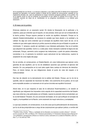 de la propiedad de sus tierras, o un servicio cualquiera y que utiliza para ello el método de la negociación
apoyado por llamados a la opinión pública a través de los medios de comunicación, paradas en los
organismos oficiales, etc., pero sin plantearse en ningún momento consignas políticas, no es político. No
es el agente social al cual se enfrenta un movimiento el que define el carácter de la lucha, sino el
contenido concreto de clase de él, manifestado en su programa reivindicativo y su método para
alcanzarlo. ..”9
4. El nexo con lo jurídico.
Entonces estamos en un escenario social. En donde la hilvanación de lo particular y lo
colectivo, pasa por entender que el soporte, en ese proceso, tiene que ver con el desarrollo de
la teoría jurídica. Porque supone precisar la noción de equilibrio necesario. Porque en la
relación Estado-individualidad, se incorpora la variable que hace alusión a la cantidad y la
calidad. Es algo así como entender que el concepto de equilibrio tiene razón de ser, en la
medida en que cada sujeto natural y/o jurídico asuma la certeza de que el Estado no puede ser
minimizado. Y, tampoco, puede ser asimilado a sus intereses particulares. Ese es el sentido
que adquieren las querellas. Como si, a cada paso, fuese necesario sustentar la lógica de ese
entramado. Porque, asimismo como surgieron las instituciones, a partir de pactos inherentes,
concientes o no. A asimismo la condición supra estructural de las instituciones, supone la
aceptación de unas reglas del juego.
No se concibe, en consecuencia, un Estado-Nación, sin unas instituciones que ejerzan como
garantes de ese equilibrio; por la vía de establecer opciones que permiten el ejercicio del
derecho. En una perspectiva en la cual cada sujeto tiene certeza en términos de derechos.
Pero, al mismo tiempo, de sus obligaciones desde el punto de vista del respeto a la
institucionalidad.
Ese tipo de relación es la demostración de la solidez del Estado. Porque, por la vía de la
querella, esta en capacidad de reconocer los fallos. Una autonomía de la justicia, sin la cual
sería imposible acceder a un escenario en el cual se concreta ese equilibrio funcional.
Ahora bien, en lo que respecta al caso de la estructura fiscal-impositiva y, en alusión al
significado que adquieren los impuestos como soporte de la capacidad económica del Estado;
ese nexo entre los y las particulares con el Estado, supone la precisión de la normatividad, por
la vía del Estatuto Tributario. Es una convicción de Estado, en la cual confluyen el concepto de
región y municipalidad con la Nación, como escenario de mayor estructura y complejidad.
Lo que aquí presento, en consecuencia, no es otra cosa que la particularización de situaciones,
por la vía de las jurisprudencias a cargo de las corporaciones que aplican justicia, a nombre del
9
Pradilla Cobos, Emilio. “Mitos y realidades de los llamados movimientos sociales urbanos”. Artículo
escrito en junio de 1981, en Méjico, D.F. Ponencia presentada al 4º Seminario Internacional cehap-peval
Los pobladores: protagonistas urbanos en América Latina; realizado en la ciudad de Medellín, entre los
días 7 y 11 de abril de 1986.
34
 