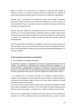 Estado y la Nación. Son concreciones que reivindican la autonomía; pero también la
interacción. Porque no se concibe el concepto de derechos y obligaciones, sin la garantía de
que las instancias gubernamentales están en condiciones y en la obligación de garantizarlas.
Entonces, aquí, lo concerniente a la hermenéutica jurídica, cobra sentido y pertinencia;
precisamente porque el Estado es una construcción heredada pero, al mismo o tiempo, en
continuo desarrollo. Porque, a cada paso, el ejercicio económico (en este caso) plantea retos
que deben ser asumidos como tal.
Entonces, esos retos, coadyuvan a la postulación de doctrina. En ese escenario del universo
económico, en el cual es posible entender la interacción. Siendo lo impositivo, desde el punto
de vista del soporte para la actividad estatal; no es otra cosa que referente que unifican criterios
y conceptos. Pero entendiendo, al mismo o tiempo, que cada hecho concreto precisa del
análisis respectivo.
Es ahí en donde reside la importancia de la legislación. Siendo esta una figura parecida a la
teoría de Estado. Teoría que no puede soslayar la pertinencia de las confrontaciones. Porque,
solo así, es posible entender la dinámica que está en la base del desarrollo Estado-Nación y su
nexo con la sociedad.
5. De la estructura económica y su desarrollo
.
5.1 Los Impuestos y el Equilibrio del Ingreso.
No pretendemos expresar una interpretación por fuera de la ortodoxia macroeconómica. Por el
contrario, nos apoyamos en definiciones que involucran tipificaciones aceptadas. En un
contexto regional, con aproximaciones al interior de los países con una connotación de lo que
se dado en llamar subdesarrollados y/o periféricos; con respecto a aquellos que se definen
como centro y, por esto mismo, con una influencia que ejerce como condicionante. Siendo así,
entonces, proponemos un hilo conductor, a partir de realizaciones teóricas previas. Veamos:
“…Los impuestos son una imposición del estado a los individuos, unidades familiares y
empresas, para que paguen una cierta cantidad de dinero en relación con determinados actos
económicos, como por ejemplo: realizar el consumo de un bien, obtener ingresos por el trabajo
o generar beneficios por las empresas.
Los impuestos son los ingresos públicos creados por ley y de cumplimiento obligatorio por parte
de los sujetos contemplados en la misma. Tienen como objetivo primordial conseguir recursos
financieros para el sector público y, subsidiariamente, modificar la distribución de los ingresos.
Al igual que con el gasto público, el gobierno puede actuar sobre la economía utilizando los
impuestos. Si el nivel de actividad económica es relativamente bajo y existe un volumen
35
 