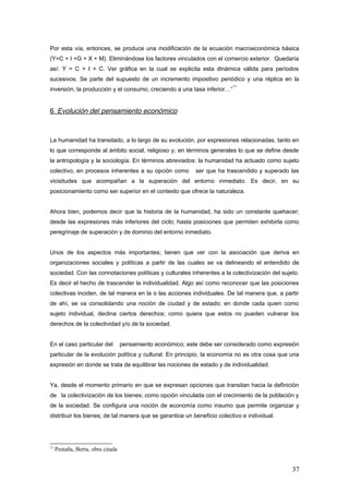 Por esta vía, entonces, se produce una modificación de la ecuación macroeconómica básica
(Y=C + I +G + X + M). Eliminándose los factores vinculados con el comercio exterior. Quedaría
así: Y = C + I + C. Ver gráfica en la cual se explicita esta dinámica válida para períodos
sucesivos. Se parte del supuesto de un incremento impositivo periódico y una réplica en la
inversión, la producción y el consumo, creciendo a una tasa inferior…”
11
6. Evolución del pensamiento económico
La humanidad ha transitado, a lo largo de su evolución, por expresiones relacionadas, tanto en
lo que corresponde al ámbito social, religioso y, en términos generales lo que se define desde
la antropología y la sociología. En términos abreviados: la humanidad ha actuado como sujeto
colectivo, en procesos inherentes a su opción como ser que ha trascendido y superado las
vicisitudes que acompañan a la superación del entorno inmediato. Es decir, en su
posicionamiento como ser superior en el contexto que ofrece la naturaleza.
Ahora bien, podemos decir que la historia de la humanidad, ha sido un constante quehacer;
desde las expresiones más inferiores del ciclo; hasta posiciones que permiten exhibirla como
peregrinaje de superación y de dominio del entorno inmediato.
Unos de los aspectos más importantes; tienen que ver con la asociación que deriva en
organizaciones sociales y políticas a partir de las cuales se va delineando el entendido de
sociedad. Con las connotaciones políticas y culturales inherentes a la colectivización del sujeto.
Es decir el hecho de trascender la individualidad. Algo así como reconocer que las posiciones
colectivas inciden, de tal manera en la o las acciones individuales. De tal manera que, a partir
de ahí, se va consolidando una noción de ciudad y de estado; en donde cada quien como
sujeto individual, declina ciertos derechos; como quiera que estos no pueden vulnerar los
derechos de la colectividad y/o de la sociedad.
En el caso particular del pensamiento económico; este debe ser considerado como expresión
particular de la evolución política y cultural. En principio, la economía no es otra cosa que una
expresión en donde se trata de equilibrar las nociones de estado y de individualidad.
Ya, desde el momento primario en que se expresan opciones que transitan hacia la definición
de la colectivización de los bienes; como opción vinculada con el crecimiento de la población y
de la sociedad. Se configura una noción de economía como insumo que permite organizar y
distribuir los bienes; de tal manera que se garantice un beneficio colectivo e individual.
11
Pestaña, Berta, obra citada
37
 