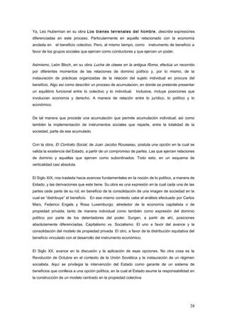 Ya, Leo Huberman en su obra Los bienes terrenales del hombre, describe expresiones
diferenciadas en este proceso. Particularmente en aquello relacionado con la economía
anclada en el beneficio colectivo. Pero, al mismo tiempo, como instrumento de beneficio a
favor de los grupos sociales que ejercen como conductores y que ejercen un poder.
Asimismo, León Bloch, en su obra Lucha de clases en la antigua Roma, efectúa un recorrido
por diferentes momentos de las relaciones de dominio político y, por lo mismo, de la
instauración de prácticas organizadas de la relación del sujeto individual en procura del
beneficio. Algo así como describir un proceso de acumulación, en donde se pretende presentar
un equilibrio funcional entre lo colectivo y lo individual. Inclusive, incluye posiciones que
involucran economía y derecho. A manera de relación entre lo jurídico, lo político y lo
económico.
De tal manera que procede una acumulación que permite acumulación individual; así como
también la implementación de instrumentos sociales que reparte, entre la totalidad de la
sociedad, parte de ese acumulado.
Con la obra, El Contrato Social, de Juan Jacobo Rousseau, postula una opción en la cual se
valida la existencia del Estado, a partir de un compromiso de partes. Las que ejercen relaciones
de dominio y aquellas que ejercen como subordinados. Todo esto, en un esquema de
verticalidad casi absoluta.
El Siglo XIX, nos traslada hacia avances fundamentales en la noción de lo político, a manera de
Estado, y las derivaciones que este tiene. Su obra es una expresión en la cual cada una de las
partes cede parte de su rol; en beneficio de la consolidación de una imagen de sociedad en la
cual se “distribuye” el beneficio. En ese mismo contexto cabe el análisis efectuado por Carlos
Marx, Federico Engels y Rosa Luxemburgo; alrededor de la economía capitalista o de
propiedad privada; tanto de manera individual como también como expresión del dominio
político por parte de los detentadores del poder. Surgen, a partir de ahí, posiciones
absolutamente diferenciadas. Capitalismo vs. Socialismo. El uno a favor del avance y la
consolidación del modelo de propiedad privada. El otro, a favor de la distribución equitativa del
beneficio vinculado con el desarrollo del instrumento económico.
El Siglo XX, avance en la discusión y la aplicación de esas opciones. No otra cosa es la
Revolución de Octubre en el contexto de la Unión Soviética y la instauración de un régimen
socialista. Aquí se privilegia la intervención del Estado como garante de un sistema de
beneficios que conlleva a una opción política, en la cual el Estado asume la responsabilidad en
la construcción de un modelo centrado en la propiedad colectiva.
38
 