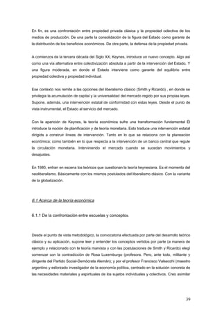 En fin, es una confrontación entre propiedad privada clásica y la propiedad colectiva de los
medios de producción. De una parte la consolidación de la figura del Estado como garante de
la distribución de los beneficios económicos. De otra parte, la defensa de la propiedad privada.
A comienzos de la tercera década del Siglo XX, Keynes, introduce un nuevo concepto. Algo así
como una vía alternativa entre colectivización absoluta a partir de la intervención del Estado. Y
una figura moderada, en donde el Estado interviene como garante del equilibrio entre
propiedad colectiva y propiedad individual.
Ese contexto nos remite a las opciones del liberalismo clásico (Smith y Ricardo) , en donde se
privilegia la acumulación de capital y la universalidad del mercado regido por sus propias leyes.
Supone, además, una intervención estatal de conformidad con estas leyes. Desde el punto de
vista instrumental, el Estado al servicio del mercado.
Con la aparición de Keynes, la teoría económica sufre una transformación fundamental Él
introduce la noción de planificación y de teoría monetaria. Esto traduce una intervención estatal
dirigida a construir líneas de intervención. Tanto en lo que se relaciona con la planeación
económica; como también en lo que respecta a la intervención de un banco central que regule
la circulación monetaria. Interviniendo el mercado cuando se sucedan movimientos y
desajustes.
En 1980, entran en escena los teóricos que cuestionan la teoría keynesiana. Es el momento del
neoliberalismo. Básicamente con los mismos postulados del liberalismo clásico. Con la variante
de la globalización.
6.1 Acerca de la teoría económica
6.1.1 De la confrontación entre escuelas y conceptos.
Desde el punto de vista metodológico, la convocatoria efectuada por parte del desarrollo teórico
clásico y su aplicación, supone leer y entender los conceptos vertidos por parte (a manera de
ejemplo y relacionado con la teoría marxista y con las postulaciones de Smith y Ricardo) elegí
comenzar con la contradicción de Rosa Luxemburgo (profesora. Pero, ante todo, militante y
dirigente del Partido Social-Demócrata Alemán); y por el profesor Francisco Valsecchi (maestro
argentino y esforzado investigador de la economía política, centrado en la solución concreta de
las necesidades materiales y espirituales de los sujetos individuales y colectivos. Creo asimilar
39
 