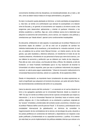 conocimiento divididas entre las disciplinas y la transdisciplinariedad, de un lado y, del
otro, cómo se deben traducir éstas en el mapa administrativo y de gestión...”
Es decir, la situación queda planteada en términos un tanto asimilados al pragmatismo
o, màs bien, se remite a la confrontación que siempre ha acompañado a la relación
entre la Escuela y, en general, el conocimiento con respecto a al entorno social; a las
exigencias para desenvolver aplicaciones y orientar el quehacer inherente a los
ámbitos académico y científica. Algo así, como enfatizar acerca de la relatividad que
adquiere la autonomía del conocimiento y de la ciencia, con respecto a las políticas y
orientaciones que “desde afuera”, ejercen como condicionantes insoslayables.
Es elocuente, enfatizando en este aspecto, lo expresado por el profesor Palacios en el
documento objeto de análisis:”...La UN se creó con el propósito de cambiar los
métodos tradicionales de la enseñanza, y de transformar la –industria nacional-, lo cual
era, en palabras de su primer rector Manuel Ancìzar, -un interés social y de los màs
graves, que pide resultados y efectivos esfuerzos, en transformar el modo de ser de
nuestros artesanos, infundiendo en sus personas la fuerza que viene de la ciencia, y en
sus talleres la economía y perfección que se obtienen por medio de las máquinas-.
Para ello se creó, como anexa, una Escuela de Artes y Oficios. No obstante, al año de
fundación, un rector frustrado manifestaba que-si no hay resolución de levantar la
Universidad a la altura requerida, para que sea un poderoso instrumento de progreso
nacional, no vale la pena seguir sosteniéndola-.” (Hacia la innovación institucional en la
Universidad Nacional de Colombia, edición en cuadernillo, 30 de septiembre 2003)
Desde mi interpretación, es importante hacer consideración de estas expresiones; en
razón al significado que adquieren al momento de precisar, por parte del señor Rector,
las recomendaciones constitutivas del centro en su propuesta.
Llamo la atención acerca del hilo conductor: 1. un escenario en el cual se discierne en
torno a los agregados aportados por la Universidad Nacional, desde su creación en
1867. Es aquí en donde se enfatiza acerca de las rupturas conceptuales que origina su
intervención (...la de la Universidad Nacional de Colombia) hacia el entorno social,
político, religioso, etc. 2. Una modificación, en su orientación y quehacer, originada en
los “acosos” inmediatos y tendenciales del contexto social y económico, incluida lo que
el profesor Palacios define como”la penuria Fiscal”. 3. El avance y profundización de la
complejidad internacional (la globalización) en términos de consolidar la
hegemonización de los controladores de la ciencia y la tecnología de punta, situando a
los países periféricos en condiciones de restricción y dependencia con respecto a ese
poder justificado y fundamentado en su capacidad económica y política. A lo anterior
(en esta fase) se une la implementación de políticas estatales internas que colocan a la
4
 