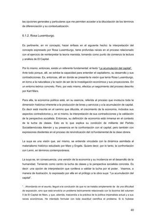 las opciones generales y particulares que me permiten acceder a la dilucidación de los términos
de diferenciación y su contextualización.
6.1.2. Rosa Luxemburgo.
Es pertinente, en mi concepto, hacer énfasis en el siguiente hecho: la interpretación del
concepto expresado por Rosa Luxemburgo, tiene profundas raíces en el proceso relacionado
con el ejercicio de reinterpretar la teoría marxista; tomando como punto de comienzo la lectura
y análisis de El Capital.
Por lo mismo, entonces, existe un referente fundamental: el texto “La acumulación del capital”.
Ante todo porque, allí, se exhibe la capacidad para entender el capitalismo, su desarrollo y sus
contradicciones. Es, entonces, allí en donde se presenta la visión que tenía Rosa Luxemburgo,
en torno a la naturaleza y la razón de ser de la investigación económica y sus proyecciones. En
un entorno teórico concreto. Pero, por esto mismo, efectúa un seguimiento del proceso descrito
por Kart Marx.
Para ella, la economía política está, en su esencia, referida al proceso que involucra toda la
dimensión histórica inherente a la producción de bines y servicios y a la acumulación de capital.
Es decir está inscrita en el camino que dilucida, el crecimiento de la economía, incluidos sus
aspectos contradictorios y, en si mismo, la interpretación de sus contradicciones y la validación
de la perspectiva socialista. Entonces, su definición de economía está inmersa en el contexto
de la lucha de clases. Esto es lo que explica su condición de militante del Partido
Socialdemócrata Alemán y su presencia en la confrontación con el capital; pero también con
expresiones disidentes en el proceso de reivindicación del rol fundamental de la clase obrera.
La suya es una visión que, así mismo, se entiende vinculada con la dinámica asimilada al
materialismo histórico estudiado por Marx y Engels. Quiere decir, por lo tanto, la confrontación
con Lenin, en términos contemporáneos.
La suya es, en consecuencia, una versión de la economía y su incidencia en el desarrollo de la
humanidad. Teniendo como centro la lucha de clases y la perspectiva socialista concreta. Es
decir: una opción de interpretación que conlleva a validar la lucha por el poder. Veamos, a
manera de ilustración, lo expresado por ella en el prólogo a la obra suya: “La acumulación del
capital”.
“…Ahondando en el asunto, llegué a la conclusión de que no se trataba simplemente de de una dificultad
de exposición, sino que esta envolvía un problema teóricamente relacionado con la doctrina del volumen
II de El Capital de Marx, y que, además, trascendía a la práctica de la política imperialista actual y a sus
raíces económicas. He intentado formular con toda exactitud científica el problema. Si lo hubiese
40
 