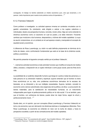 conseguido, mi trabajo no tendría solamente un interés económico puro, sino que encerraría, a mi
parecer, cierta importancia para nuestra lucha práctica contra el imperialismo…”
12
6.1.2. Francisco Valsecchi
Como profesor e investigador, su actividad aparece inmersa en contextos vinculados con la
gestión universitaria. Su orientación, está dirigida a valorar a los sujetos colectivos e
individuales; desde una perspectiva humana, concreta, moral y ética. Algo así como entender la
dinámica económica como un escenario en cual se puede y se debe intervenir. Forzando
cambios que involucren a los humanos, desposeídos y víctimas del modelo capitalista. Lo suyo
es asumir compromisos, en un contexto en el cual aparece viciado y manipulado el concepto de
equidad social y económica.
A diferencia de Rosa Luxemburgo, su visión no está definida propiamente en términos de la
lucha de clases, como confrontación fundamental que está en la base de la dinámica social,
política y económica.
Me permito presentar el siguiente concepto vertido por el profesor Valsecchi:
“…Llamamos actividad económica a toda actividad humana que modifica el conjunto de medios
útiles y escasos, a disposición de un sujeto individual o como grupo social, para los fines de la
vida.
La posibilidad de un auténtico desarrollo humano que tenga en cuenta a todas las personas y a
toda persona en su dimensión material y espiritual; supone entender que el hombre no tiene
fines económicos en su vida; sino problemas económicos derivados de la escasez de
bienestar, en su dimensión y de sus múltiples necesidades. Supone, también, concebir la
economía como ciencia subordinada a las exigencias de la política y la ética. La procuración de
bienes materiales, para la satisfacción de necesidades humanas; es un instrumento
indispensable para lograr el perfeccionamiento político en la vida social. Y lo es también, para
que el hombre, con suficiencia de bienes, pueda obrar de mejor forma, según la virtud y
perfeccionamiento moral…”
13
Queda claro, en mi opinión, que son conceptos (Rosa Luxemburgo y Francisco Valsecchi) en
torno a la economía; que son derivación de dinámicas teóricas e investigativas diferentes. Para
Rosa Luxemburgo, la economía se entiende en nexo con la lucha de clases y hacia la
perspectiva socialista; a partir de las contradicciones del modelo capitalista.
12
Luxemburgo, Rosa. “La acumulación del capital”. Juan Grijalbo Editores. 1967, página 9.
13
Valsecchi, Francisco. Tomado en versión de página Internet.
41
 