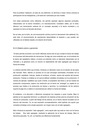Para el profesor Valsecchi, se trata de una definición, en términos e hacer menos onerosa la
participación de los trabajadores, y de todos los vulnerados por ese modelo.
Con estas precisiones como referente, me permito expresar algunos aspectos puntuales,
relacionados con la teoría monetaria y la macroeconomía. Considero válido, por lo tanto,
efectuar una transcripción extensa de un concepto asociado a la teoría monetaria y su
expresión en torno al mercado del dinero.
No se trata, por lo tanto, de una transcripción acrítica (como lo demostraré más adelante). Es,
ante todo, el reconocimiento de expresiones desarrolladas al respecto y que pueden ser
utilizadas con el debido respeto y la citación de la fuente.
6.2.3 (Salario precio y ganancia)
El texto permite encontrar una noción diferente acerca del rol que cumple la fuerza de trabajo
en el proceso del intercambio de mercancías. Es algo así como entender que, en el contexto de
la teoría del capitalismo clásico, el precio se entendía como un elemento relacionado con el
mercado y, la ganancia como un insumo no dependiente del valor agregado que otorga la
fuerza de trabajo.
Lo anterior permite inferir que el texto, introduce un elemento nuevo en el estudio de las leyes
del mercado. Marx, delinea un proceso en el cual convergen actividades vinculadas con la
producción capitalista. Instruye, desde el comienzo, al lector, acerca del soporte del proceso
productivo. Postula un análisis en el cual se definen variables vinculadas con la producción. A
manera de ejemplo: establece que quien invierte, el propietario del dinero y de los medios de
producción (maquinaria), espera una retribución por el hecho de “arriesgar” su capital en un
proceso que implica a la producción de bienes y servicios. La contratación de los obreros
supone el pago de un salario (o recompensa) por utilizar su fuerza de trabajo.
El problema, o la discusión o diferencia conceptual con respecto a quien invierte, Marx lo
plantea en los siguientes términos: La utilización de materias primas para la conversión de las
mismas en productos, a partir del trabajo de los obreros, es un hecho natural vinculado con el
discurrir del mercado. Ya, en esa expresión conceptualización, está implícita una opción que
considera al trabajo como simple operación, sin ningún nexo con el valor agregado...
Marx introduce la expresión “valor agregado”, como aquel valor que está en nexo con la fuerza
de trabajo. Ese valor agregado, mediante la aplicación de la fuerza de trabajo, Marx lo
denomina plusvalía. Ya, ahí, va implícita una diferencia fundamental.
42
 