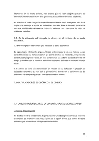 Ahora bien, en ese mismo contexto, Marx expresa que ese valor agregado (plusvalía) es
elemento fundamental constitutivo de la ganancia que adquiere el inversionista (capitalista).
En esta obra, se puede colegir que está en ciernes una obra de mayor envergadura. Esta es: el
Capital que constituyó el aporte, en profundidad, de Carlos Marx al desarrollo de la teoría
asociada a la definición del modo de producción socialista; como contraparte del modo de
producción capitalista.
7.0. De la existencia del mercado de dinero, en el contexto de la teoría
monetaria.
7.1 Del concepto de intercambio y su nexo con la teoría económica.
Es algo así como retrotraer los orígenes. No solo en términos de la ortodoxia histórica acerca
de la utilización de una mercancía común que permita efectuar ese intercambio, independiente
de la situación geográfica y social. Un poco como insinuar una vertiente expresada a través del
tiempo y vinculada con la noción de transacción económica asociada al desarrollo histórico
social.
A lo anterior se suma una diferenciación, en relación con su tipificación y aplicación en
sociedades concretas y su nexo con la generalización, definida con la construcción de de
referentes, casi siempre impuestos a partir de relaciones de dominio.
7. MULTIPLICADORES ECONÓMICOS: EL DINERO
7.1. LA REVALUACIÓN DEL PESO EN COLOMBIA, CAUSAS E IMPLICACIONES
A manera de justificación
He decidido invertir el procedimiento. Supone presentar un esbozo preciso en lo que concierne
al concepto de revaluación del peso; a partir de la opción teórica que permite la teoría
monetaria y en el contexto del concepto de macroeconomía.
43
 