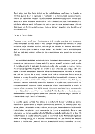 Como quiera que debo hacer énfasis en los multiplicadores económicos; he trazado un
derrotero que va, desde el significado de revaluación de la moneda; hasta las categorías más
amplias que articulan los procesos y que devienen en la formulación de políticas públicas para
periodos de tiempo asimilados a la estrategia y, para periodos inmediatos y de mediano plazo;
asimiladas a lo que podría tipificarse como tácticas para enfrentar expresiones de crisis y/o
distorsiones en el universo del mercado. Tanto de bienes y servicios; como también en el
mercado financiero.
7.2. La teoría monetaria.
Tiene que ver con la definición y funcionamiento de la moneda, entendida como instrumento
para el intercambio universal. Ya no se trata, como en períodos históricos anteriores, de validar
el trueque simple de bienes entre las personas y/o las naciones. En términos de economía
política, se define (ese período del trueque simple) como derivación de la autarquía (quiere
decir que cada país o nación produce los bienes que necesita y no requiere de un mercado
externo).
La teoría monetaria, entonces, asume un rol en el cual se establecen referentes (patrones) que
ejercen como insumos de soporte y de control. Lo primero (soporte), en razón a que la emisión
de moneda por parte de cada país, teóricamente, debe estar soportada en recursos internos
(reservas) que le permitan responder por el valor de esas emisiones. Esto porque, entre otras
cosas, la moneda se comporta como una obligación (a la manera de un cheque al portador)
que debe ser cumplida por el emisor. Esto es lo que explica, a manera de ejemplo, el hecho
siguiente: la emisión de moneda, supone la existencia de una organización monetaria en cada
país (lo que se conoce como banco central, o junta central de emisiones, etc.). Este soporte
monetario, entonces, en términos de la teoría monetaria, no es otra cosa que las reservas con
los cuales cada país emisor de moneda respalda esa emisión. Cuando se crece la emisión de
moneda (oferta monetaria), sin el debido soporte (reserva), una de las primeras consecuencias
es la pérdida del poder adquisitivo de esa moneda (inflación). Cuando, en contrario, decrece la
oferta monetaria y se restringen las operaciones de capital, se produce la figura contraria a la
inflación (deflación y/o contracción monetaria).
El segundo aspecto (control), hace alusión a un instrumento teórico y práctico que permite
establecer un dominio sobre la emisión y circulación de la moneda. Ya hablamos antes de la
figura conocida como reserva. Para concretarla, en cada país, se han desarrollado mecanismos
institucionales que ejercen como instrumentos de control y seguimiento. Para el caso
colombiano, por ejemplo, existió en el siglo XIX el denominado Banco Central. En el Siglo XX,
hasta finales de la década del setenta, ejerció la denominada Junta Monetaria (desligada del
Banco de la República) y, en la Reforma Constitucional de 1991, se transfirió ese control al
Banco de la República (se concentró, entonces, en el mismo la emisión de moneda y el control
44
 