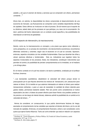 estable, y (b) que el volumen de bienes y servicios que se comprarán con dinero, permanece
constante…
16
Ahora bien, en estricto, la disponibilidad de dinero compromete el desenvolvimiento de una
economía de mercado. Las fluctuaciones se comportan como variables dependientes del flujo
de capitales. Estos últimos se involucran en todo el proceso. De tal manera que el soporte de
su dinámica, estará dado por los procesos en que participa y su nexo con la acumulación. Es
decir, partimos del hecho relacionado con un contexto social específico y las posibilidades de
interrelación en términos de globalidad.
8.2 El espectro de intervención y la macroeconomía.
Siendo, como es, la macroeconomía un concepto y una praxis que ejerce como referente y
como perspectiva, en un proceso de crecimiento o de decrecimiento económicos; encontramos
diferentes versiones y variantes; según sea el escenario en el cual se concreta. Aparecen,
entonces, aspectos vinculados con las variables fundamentales. Esas que decantan las cifras y
ubican opciones efectivas y tendenciales. Esto es, indicadores que registran todos los
aspectos involucrados en los procesos. Estos, los indicadores, constituyen instrumentos que
permiten el control y la posibilidad de preveer comportamientos en lo inmediato, en el mediano
y en el largo plazo.
En el mismo contexto en el cual hice alusión a la teoría cuantitativa, analizada por el profesor
Kurihara, tenemos:
“…Los teorizantes cuantitativos, desdeñaron la velocidad del dinero porque tenían la
preocupación por lo que Keynes denomina los motivos de ´transacción´y de ´precauciíon´para
retener el dinero. En la medida en que estamos interesados en retener el dinero para realizar
transacciones ordinarias, o para un caso de necesidad, la cantidad de dinero retenida para
gastos totales, permanece bastante estable. Pero tan pronto como consideremos el motivo
especulativo (es decir, el deseo de poseer efectivo para hacer frente a los posibles cambios en
los precios o en las tasas de interés futuras), debemos admitir la posibilidad de un cambio en la
velocidad del dinero…”
17
Hemos de considerar, en consecuencia, lo que podría denominarse factores de riesgo,
asociados al comportamiento de las variables que soportan el tránsito del dinero, por la vía del
mercado de capitales. Entonces, el comportamiento financiero, entran a ser considerado; como
quiera que ejerce fuerte influencia. Tanto así como entender que está en relación con aspectos
16
Kurihara, K. “Teoría Monetaria y Política Pública. Ed. Fondo de Cultura Económica, cuarta
reimpresión, 1977; pp. 17-18
17
Kurihara, K. obra citada, página 18
48
 