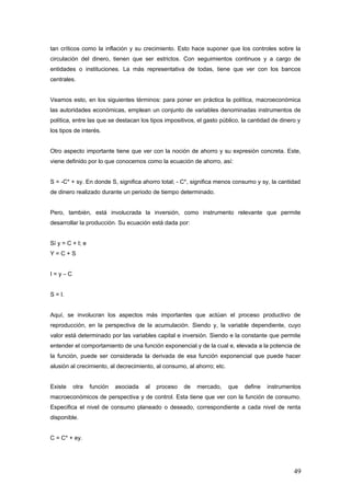 tan críticos como la inflación y su crecimiento. Esto hace suponer que los controles sobre la
circulación del dinero, tienen que ser estrictos. Con seguimientos continuos y a cargo de
entidades o instituciones. La más representativa de todas, tiene que ver con los bancos
centrales.
Veamos esto, en los siguientes términos: para poner en práctica la política, macroeconómica
las autoridades económicas, emplean un conjunto de variables denominadas instrumentos de
política, entre las que se destacan los tipos impositivos, el gasto público, la cantidad de dinero y
los tipos de interés.
Otro aspecto importante tiene que ver con la noción de ahorro y su expresión concreta. Este,
viene definido por lo que conocemos como la ecuación de ahorro, así:
S = -C* + sy. En donde S, significa ahorro total; - C*, significa menos consumo y sy, la cantidad
de dinero realizado durante un periodo de tiempo determinado.
Pero, también, está involucrada la inversión, como instrumento relevante que permite
desarrollar la producción. Su ecuación está dada por:
Sí y = C + I; e
Y = C + S
I = y – C
S = I.
Aquí, se involucran los aspectos más importantes que actúan el proceso productivo de
reproducción, en la perspectiva de la acumulación. Siendo y, la variable dependiente, cuyo
valor está determinado por las variables capital e inversión. Siendo e la constante que permite
entender el comportamiento de una función exponencial y de la cual e, elevada a la potencia de
la función, puede ser considerada la derivada de esa función exponencial que puede hacer
alusión al crecimiento, al decrecimiento, al consumo, al ahorro; etc.
Existe otra función asociada al proceso de mercado, que define instrumentos
macroeconómicos de perspectiva y de control. Esta tiene que ver con la función de consumo.
Especifica el nivel de consumo planeado o deseado, correspondiente a cada nivel de renta
disponible.
C = C* + ey.
49
 