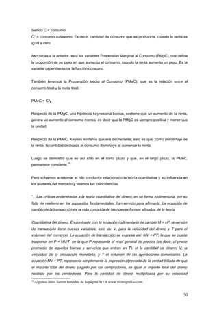 Siendo C = consumo
C* = consumo autónomo. Es decir, cantidad de consumo que se produciría, cuando la renta es
igual a cero.
Asociadas a la anterior, está las variables Propensión Marginal al Consumo (PMgC), que define
la proporción de un peso en que aumenta el consumo, cuando la renta aumenta un peso. Es la
variable dependiente de la función consumo.
También tenemos la Propensión Media al Consumo (PMeC); que es la relación entre el
consumo total y la renta total.
PMeC = C/y.
Respecto de la PMgC, una hipótesis keynesiana básica, sostiene que un aumento de la renta,
genera un aumento al consumo menos; es decir que la PMgC es siempre positiva y menor que
la unidad.
Respecto de la PMeC, Keynes sostenía que era decreciente; esto es que, como porcentaje de
la renta, la cantidad dedicada al consumo disminuye al aumentar la renta.
Luego se demostró que es así sólo en el corto plazo y que, en el largo plazo, la PMeC,
permanece constante.
18
Pero volvamos a retomar el hilo conductor relacionado la teoría cuantitativa y su influencia en
los avatares del mercado y veamos las coincidencias.
“…Las críticas enderezadas a la teoría cuantitativa del dinero, en su forma rudimentaria, por su
falta de realismo en los supuestos fundamentales, han servido para afirmarla. La ecuación de
cambio de la transacción es la más conocida de las nuevas formas afinadas de la teoría
Cuantitativa del dinero. En contraste con la ecuación rudimentaria de cambio M = kP, la versión
de transacción tiene nuevas variables, esto es: V, para la velocidad del dinero y T para el
volumen del comercio. La ecuación de transacción se expresa así: MV = PT, la que se puede
trasponer en P = MV/T, en la que P representa el nivel general de precios (es decir, el precio
promedio de aquellos bienes y servicios que entran en T), M la cantidad de dinero, V, la
velocidad de la circulación monetaria, y T el volumen de las operaciones comerciales. La
ecuación MV = PT; representa simplemente la expresión abreviada de la verdad trillada de que
el importe total del dinero pagado por los compradores, es igual al importe total del dinero
recibido por los vendedores. Para la cantidad de dinero multiplicada por su velocidad
18
Algunos datos fueron tomados de la página WEB www.monografías.com
50
 