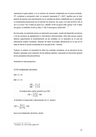 representa el gasto global, y en el volumen de comercio multiplicado por el precio promedio,
PT, constituye la percepción total. La ecuación traspuesta P = MV/T, significa que el nivel
general de precios varía directamente con la cantidad de dinero multiplicada por su velocidad,
e inversamente proporcional con el volumen de comercio. Así, pues, si el valor de M es 100, el
de V 3 y el de T 50, P debe ser igual a 6 (- 300/50). Si MV es igual a 600, siendo T 50, P debe
ser igual a 12 (600/50). Si MV es 300 y T 100, P será igual a 3(300/100)…
19
De otra parte, es pertinente actuar con elementos que surgen, a partir del desarrollo económico
y de los procesos de globalización e intercambios internacionales. Ante todo porque supone
efectuar seguimientos al comportamiento de las variables, en un escenario en el cual las
distorsiones pueden sucederse, después de haber acumulado afectaciones en lo que se ha
dado en llamar la versión actualizada de la escuela Smith – Ricardo.
Traduce, lo anterior, la necesidad de afinar los controles monetarios, en la estructura de los
Estados; aplicadas como extensión de las políticas públicas, incluyendo el instrumento general
de los postulados macroeconómicos.
Veámoslo en esta perspectiva:
9.3 El multiplicador del dinero
OM = C + D
BM = C + R
Que es el multiplicador del dinero, donde:
19
Kurihara , K,, obra citada, página 20
51
 