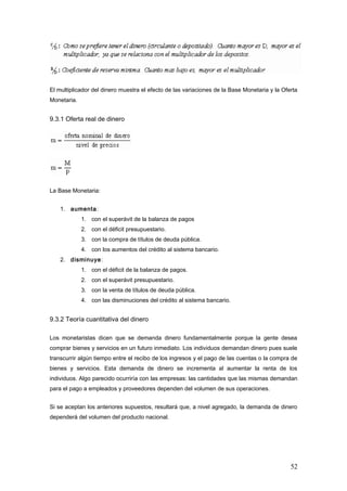 El multiplicador del dinero muestra el efecto de las variaciones de la Base Monetaria y la Oferta
Monetaria.
9.3.1 Oferta real de dinero
La Base Monetaria:
1. aumenta:
1. con el superávit de la balanza de pagos
2. con el déficit presupuestario.
3. con la compra de títulos de deuda pública.
4. con los aumentos del crédito al sistema bancario.
2. disminuye:
1. con el déficit de la balanza de pagos.
2. con el superávit presupuestario.
3. con la venta de títulos de deuda pública.
4. con las disminuciones del crédito al sistema bancario.
9.3.2 Teoría cuantitativa del dinero
Los monetaristas dicen que se demanda dinero fundamentalmente porque la gente desea
comprar bienes y servicios en un futuro inmediato. Los individuos demandan dinero pues suele
transcurrir algún tiempo entre el recibo de los ingresos y el pago de las cuentas o la compra de
bienes y servicios. Esta demanda de dinero se incrementa al aumentar la renta de los
individuos. Algo parecido ocurriría con las empresas: las cantidades que las mismas demandan
para el pago a empleados y proveedores dependen del volumen de sus operaciones.
Si se aceptan los anteriores supuestos, resultará que, a nivel agregado, la demanda de dinero
dependerá del volumen del producto nacional.
52
 