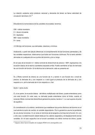 La relación existente entre producto nacional y demanda de dinero se llama velocidad de
circulación del dinero (V).
20
Dilucidando la nomenclatura de las variables enunciadas, tenemos.
OM = oferta monetaria
C = dinero circulante
D = depósitos
BM = base monetaria
R = renta
3.3 Del tipo de funciones, sus derivadas, máximos y mínimos.
Analizando, a partir del cálculo diferencial, el comportamiento de las funciones planteadas y de
las variables respectivas; observamos que todas son funciones continuas. Por lo tanto admiten
derivadas en cualquiera de sus puntos del dominio y de su rango.
En el caso de la función m = oferta nominal de dinero/nivel de precios = M/P; regresamos a la
ecuación básica de la teoría cuantitativa expuesta arriba. Puede asimilarse al tipo de derivada
de una función de función. En la técnica de la derivación, esta se presenta así:
Si y Oferta nominal de dinero) es una función de m y siendo m una función de x (nivel de
precios; la derivada de y con respecto a x será igual al producto de la derivada de y con
respecto a m, por la derivada de m con respecto a x. Así:
Dy/dx = dy/du.du/dx.
O, si se quiere, la ecuación básica del efecto multiplicador del dinero, puede entenderse como
una sola función. En este caso, su derivada puede entenderse como el límite, cuando el
cociente Oferta nominal del dinero/Nivel general de precios, tiende a 1. Lo cual supone el punto
de equilibrio.
En consideración a lo anterior, tendríamos que establecer los puntos efectivos del dominio en el
cual admite la razón de cambio, la variable dependiente. Por lo general se asume la pendiente
de una de las funciones. O, en otras en términos de la tangente a la línea de la función. En uno
u otro caso; la determinación estará dada por los valores asignados y el desplazamiento de las
variables. En el caso específico de la función asimilada a la oferta nominal de dinero, puede
20
Algunos datos fueron tomados de la página WEB www.monografías.com
53
 