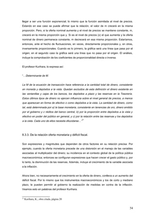 llegar a ser una función exponencial; lo mismo que la función asimilada al nivel de precios.
Estando en ese caso se puede afirmar que la relación, el valor de m crecerá en la misma
proporción. Pero, si la oferta nominal aumenta y el nivel de precios se mantiene constante, m,
crecerá en la misma proporción que y. Si es el nivel de precios (x) el que aumenta y la oferta
nominal de dinero permanece constante, m decrecerá en esa misma proporción. Estaríamos,
entonces, ante el hecho de fluctuaciones, en veces, directamente proporcionales y, en otras,
inversamente proporcionales. Cuando es lo primero, la gráfica será una línea que pasa por el
origen; en el segundo caso la gráfica será una línea que no pasa por el origen. El análisis,
incluye la comprobación de los coeficientes de proporcionalidad directa o inversa.
El profesor Kurihara, lo expresa así:
“…Determinante de M.
La M de la ecuación de transacción hace referencia a la cantidad total de dinero, consistente
en moneda y depósitos a la vista. Quedan excluidos de esta definición el dinero existente en
las ventanillas y cajas de los bancos, los depósitos a plazo y las reservas en la Tesorería.
Estos últimos tipos de dinero no ejercen influencia sobre el nivel general de precios, a menos
que aparezcan en forma de efectivo o como depósitos a la vista. La cantidad de dinero, como
tal, está determinada por a) la base monetaria, consistente en tenencias de oro, dinero emitido
por el gobierno y c réditos del banco central, b) por la proporción entre depósitos a la vista y
efectivo en poder del público en general, y c) por la relación entre las reservas y los depósitos
a la vista. Cada uno de ellos necesita dilucidarse…”
21
8.3.3. De la relación oferta monetaria y déficit fiscal.
Son expresiones y magnitudes que dependen de otros factores en su relación precisa. Por
ejemplo, cuando la oferta monetaria precede de una distorsión en el manejo de las variables
asociadas al multiplicador del dinero; su incidencia en el contexto global de la política pública
macroeconómica; entonces se configuran expresiones que hacen crecer el gasto público y, por
lo tanto, la disminución de las reservas. Además, incluye el crecimiento de la variable asociada
a la inflación.
Ahora bien, no necesariamente el crecimiento en la oferta de dinero, conlleva a un aumento del
déficit fiscal. Por lo mismo que los instrumentos macroeconómicos y los de corto y mediano
plazo, le pueden permitir al gobierno la realización de medidas en contra de la inflación.
Veamos esto en palabras del profesor Kurihara.
21
Kurihara, K., obra citada, página 20
54
 